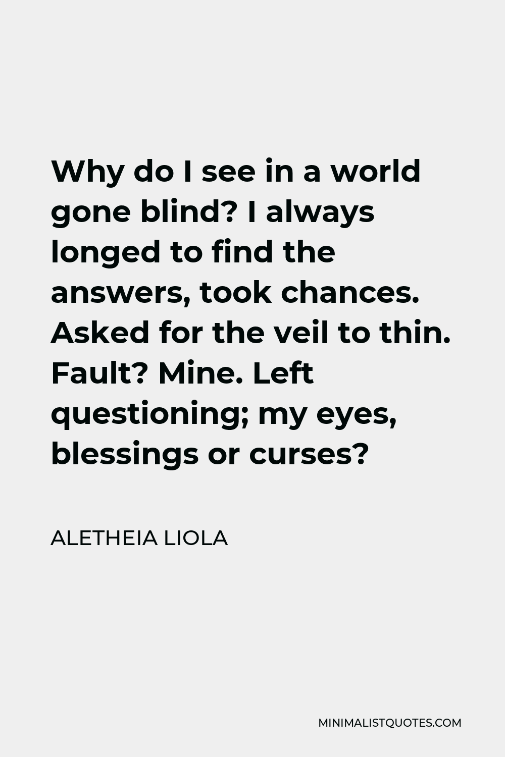 Aletheia Liola Quote - Why do I see in a world gone blind? I always longed to find the answers, took chances. Asked for the veil to thin. Fault? Mine. Left questioning; my eyes, blessings or curses?