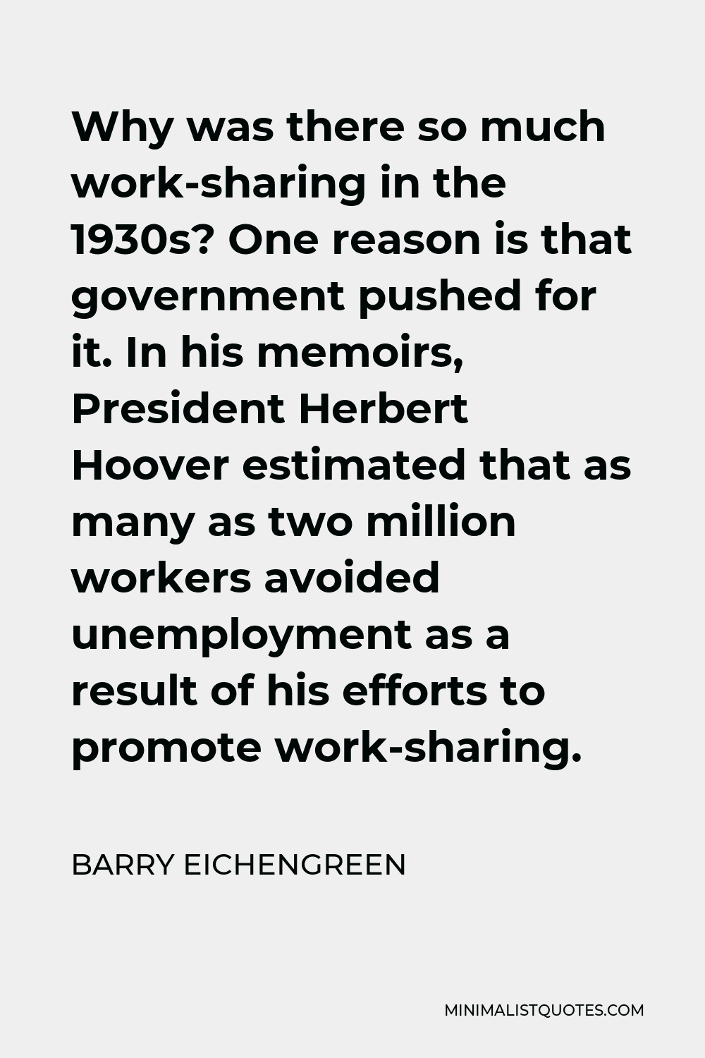 Barry Eichengreen Quote - Why was there so much work-sharing in the 1930s? One reason is that government pushed for it. In his memoirs, President Herbert Hoover estimated that as many as two million workers avoided unemployment as a result of his efforts to promote work-sharing.