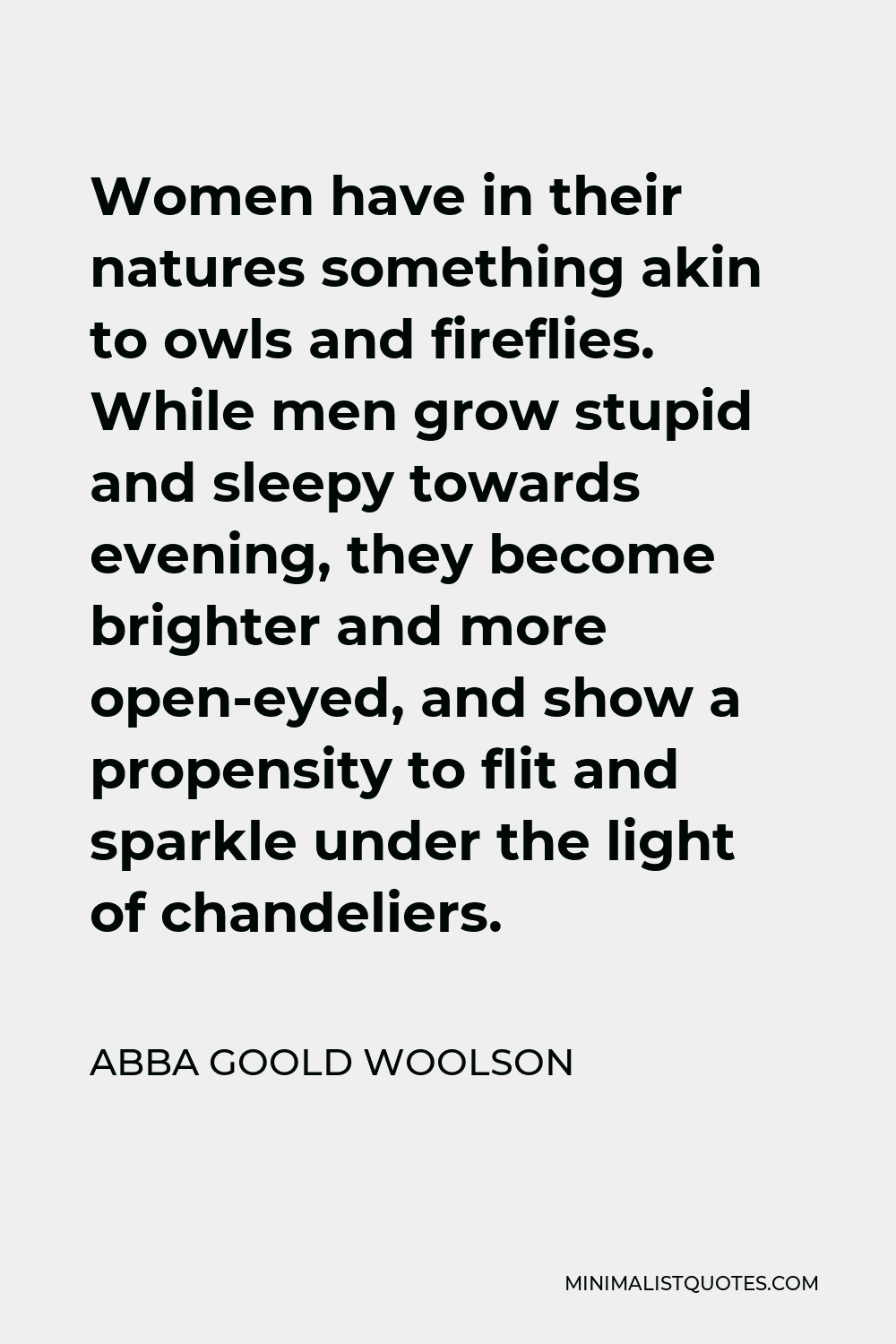 Abba Goold Woolson Quote - Women have in their natures something akin to owls and fireflies. While men grow stupid and sleepy towards evening, they become brighter and more open-eyed, and show a propensity to flit and sparkle under the light of chandeliers.