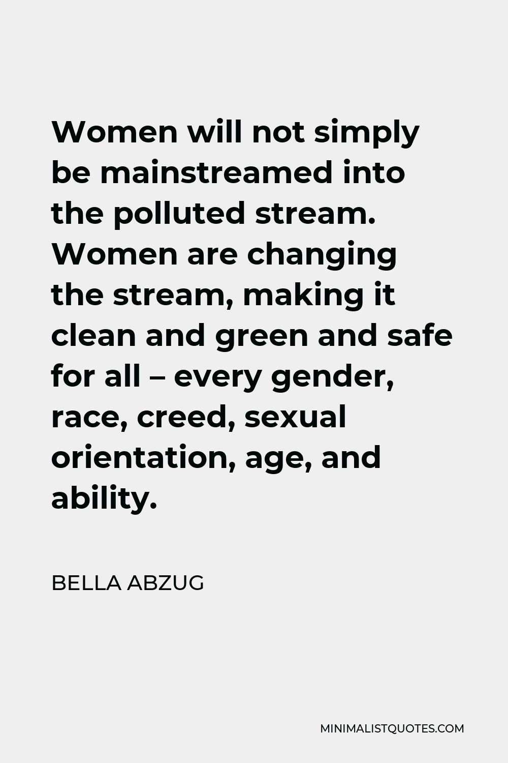 Bella Abzug Quote - Women will not simply be mainstreamed into the polluted stream. Women are changing the stream, making it clean and green and safe for all – every gender, race, creed, sexual orientation, age, and ability.