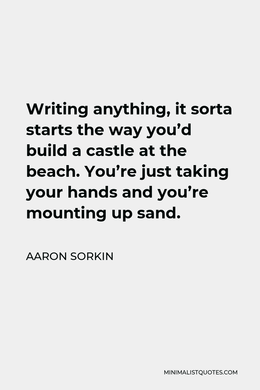 Aaron Sorkin Quote - Writing anything, it sorta starts the way you’d build a castle at the beach. You’re just taking your hands and you’re mounting up sand.