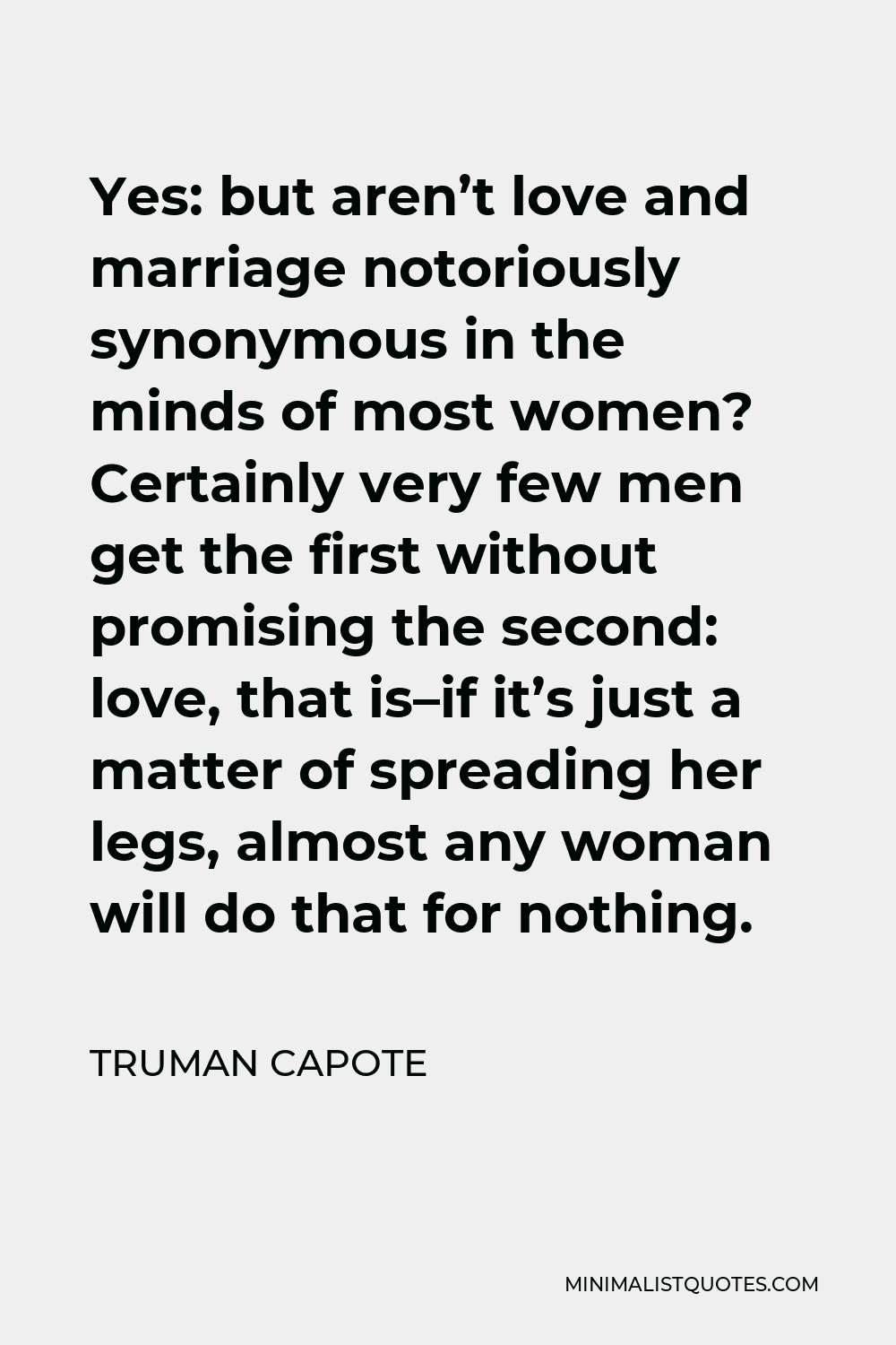 Truman Capote Quote - Yes: but aren’t love and marriage notoriously synonymous in the minds of most women? Certainly very few men get the first without promising the second: love, that is–if it’s just a matter of spreading her legs, almost any woman will do that for nothing.