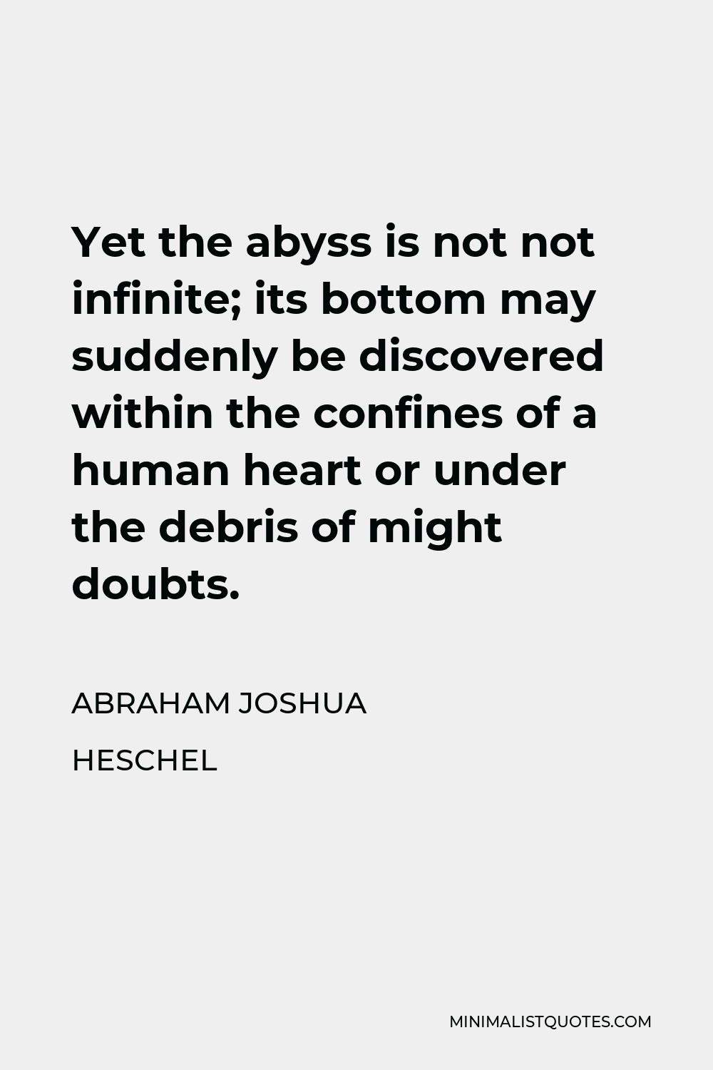 Abraham Joshua Heschel Quote - Yet the abyss is not not infinite; its bottom may suddenly be discovered within the confines of a human heart or under the debris of might doubts.