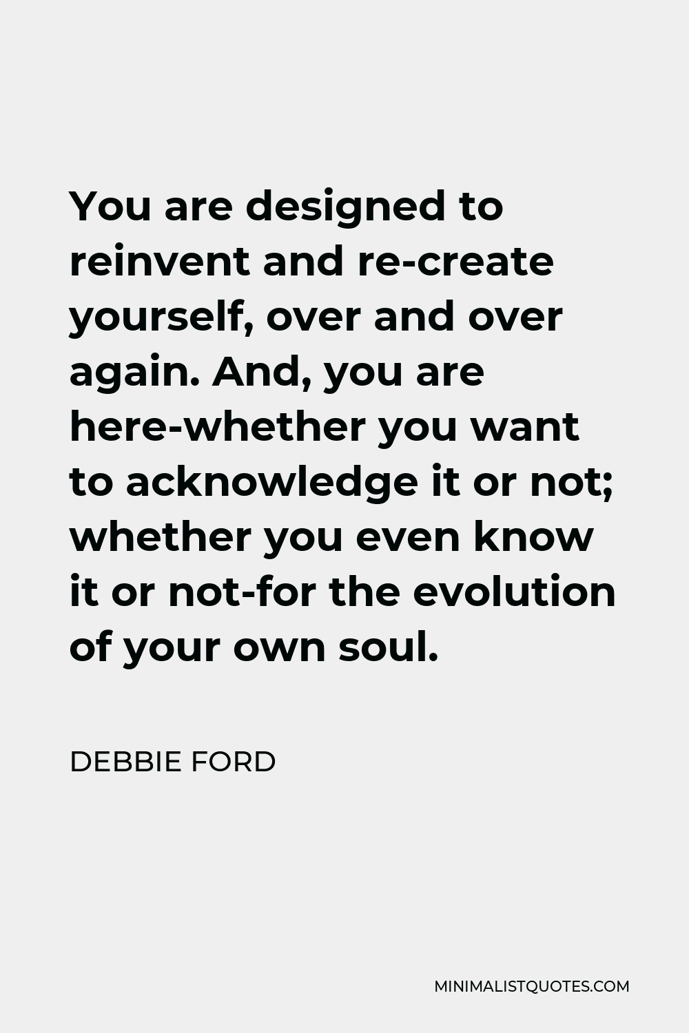 Debbie Ford Quote - You are designed to reinvent and re-create yourself, over and over again. And, you are here-whether you want to acknowledge it or not; whether you even know it or not-for the evolution of your own soul.