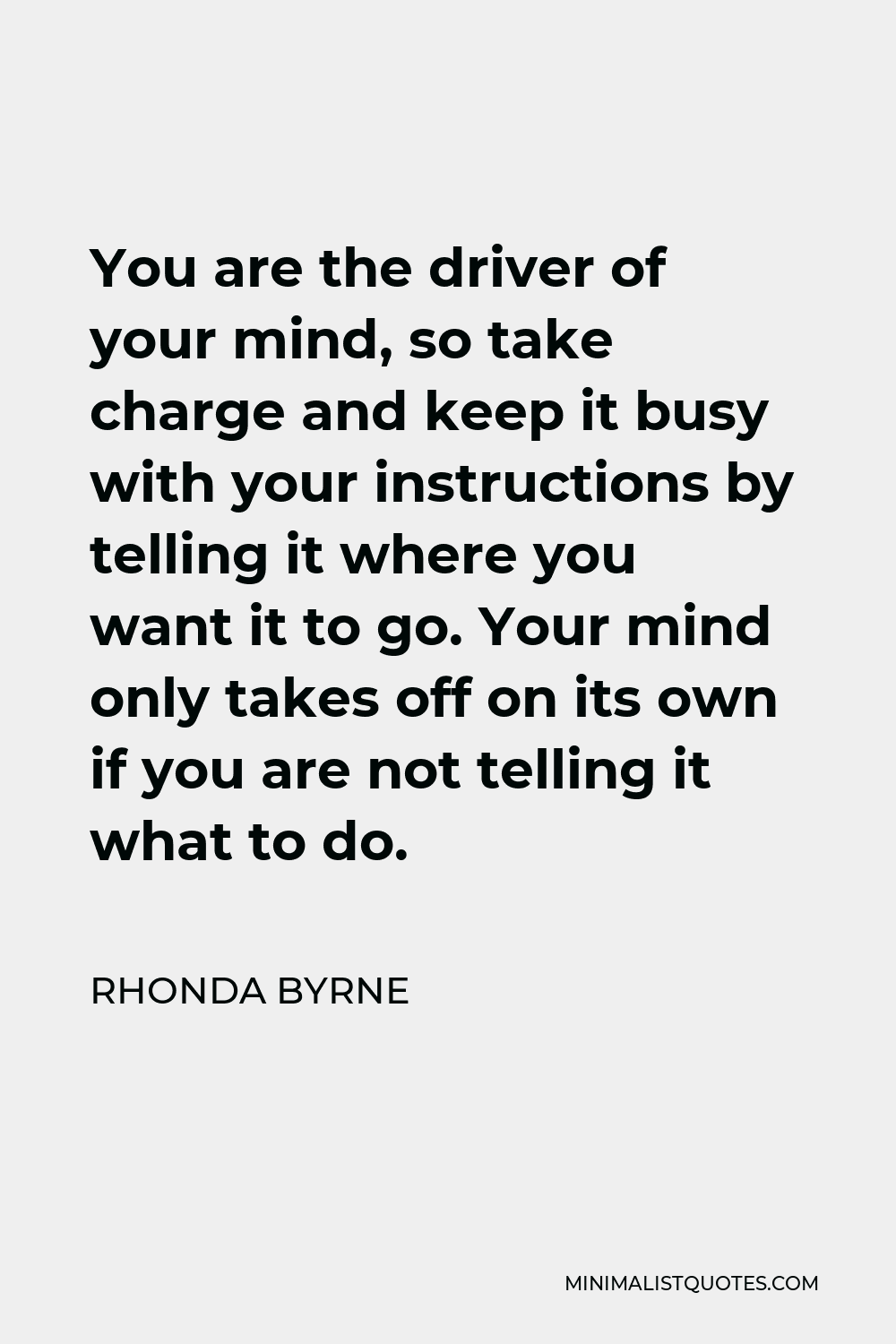 Rhonda Byrne Quote - You are the driver of your mind, so take charge and keep it busy with your instructions by telling it where you want it to go. Your mind only takes off on its own if you are not telling it what to do.