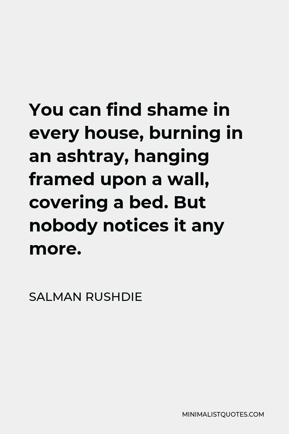 Salman Rushdie Quote - You can find shame in every house, burning in an ashtray, hanging framed upon a wall, covering a bed. But nobody notices it any more.