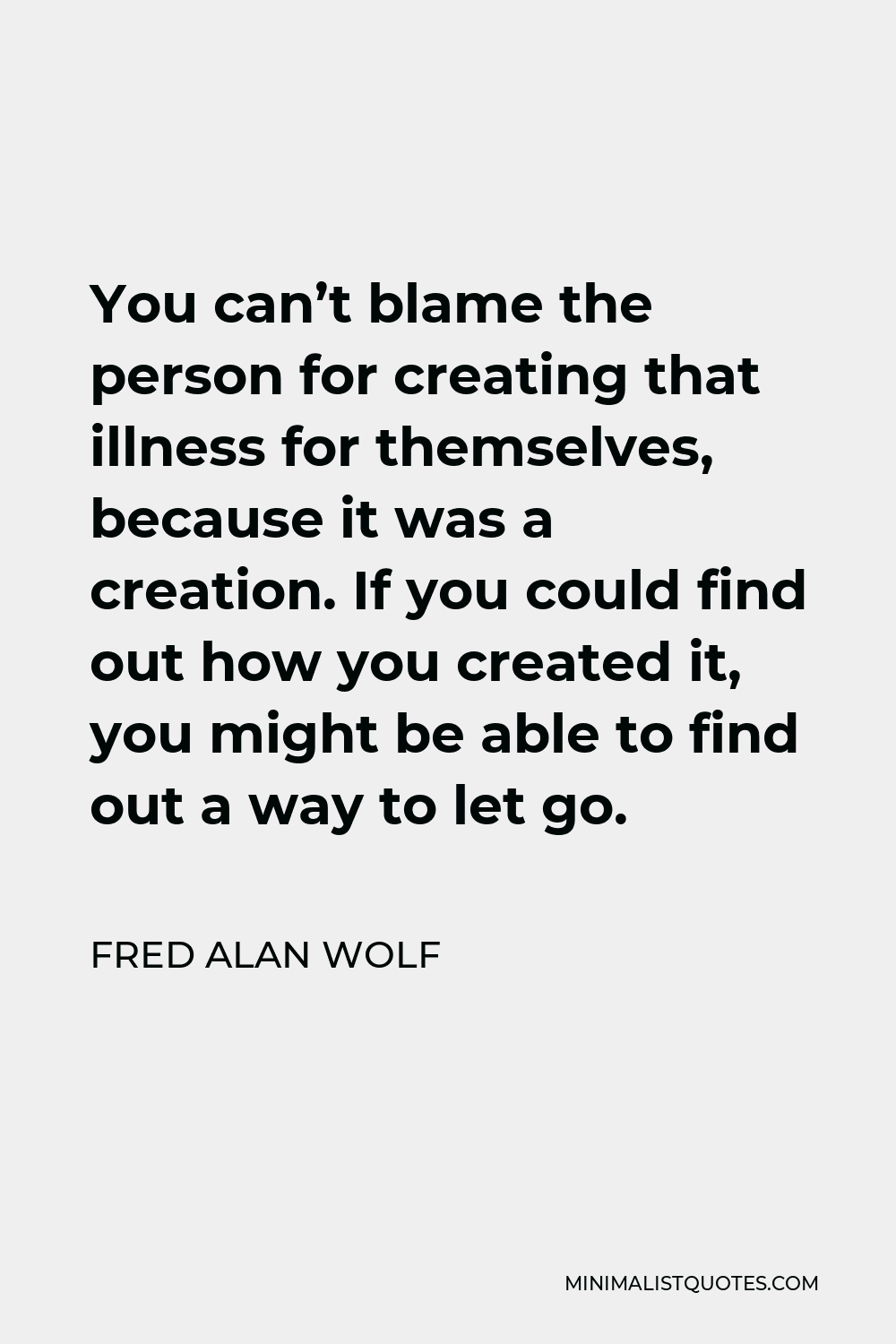 Fred Alan Wolf Quote - You can’t blame the person for creating that illness for themselves, because it was a creation. If you could find out how you created it, you might be able to find out a way to let go.