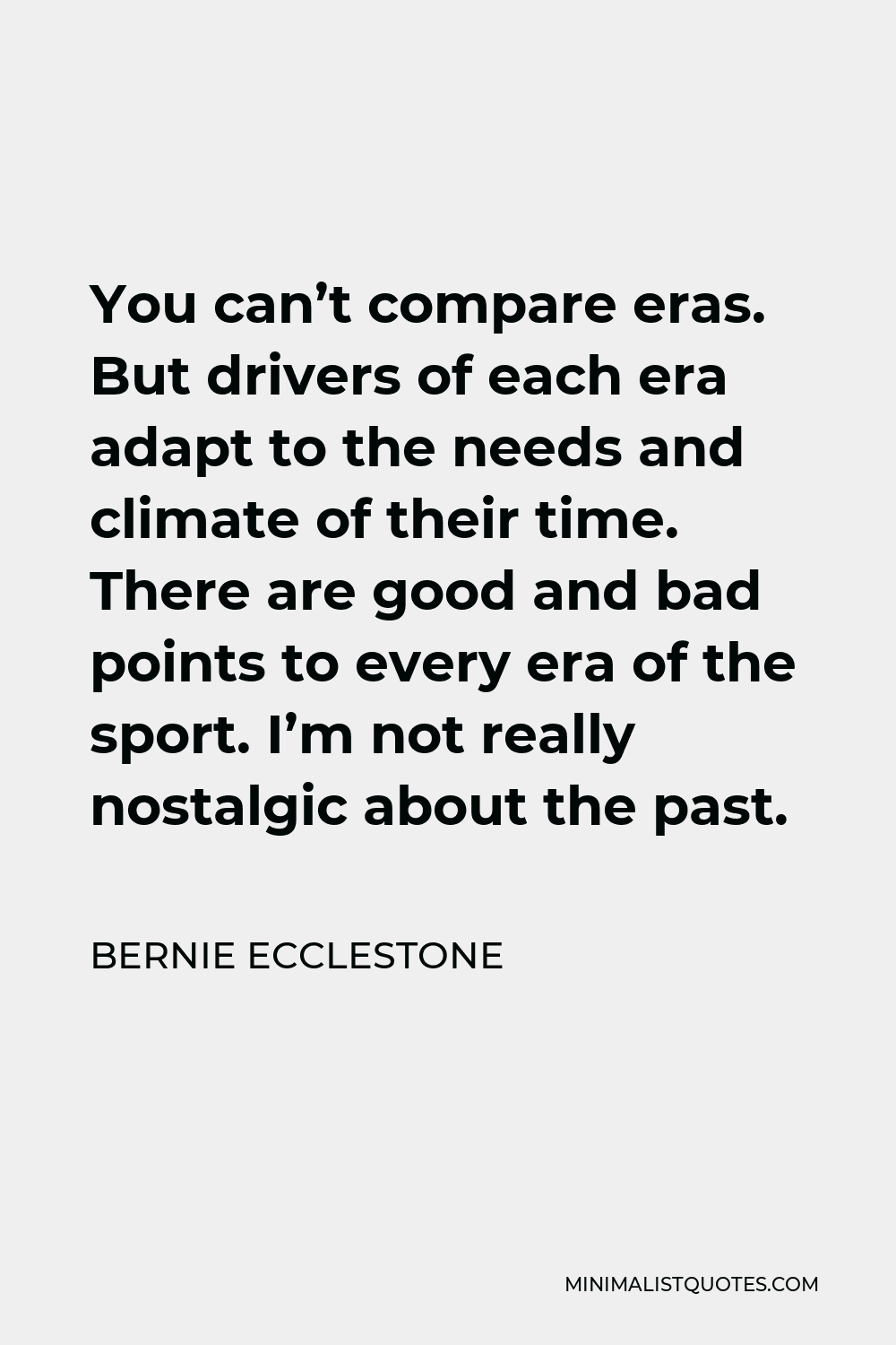 Bernie Ecclestone Quote - You can’t compare eras. But drivers of each era adapt to the needs and climate of their time. There are good and bad points to every era of the sport. I’m not really nostalgic about the past.