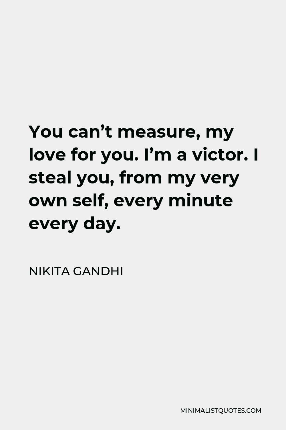 Nikita Gandhi Quote - You can’t measure, my love for you. I’m a victor. I steal you, from my very own self, every minute every day.