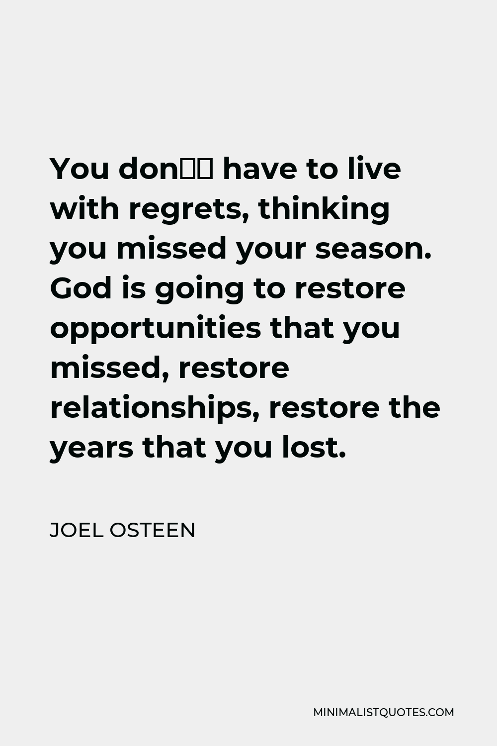 Joel Osteen Quote - You don’t have to live with regrets, thinking you missed your season. God is going to restore opportunities that you missed, restore relationships, restore the years that you lost.