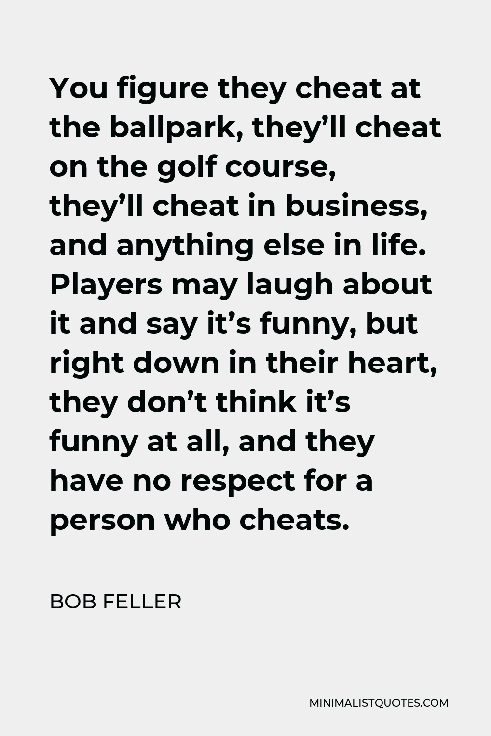 Bob Feller Quote - You figure they cheat at the ballpark, they’ll cheat on the golf course, they’ll cheat in business, and anything else in life. Players may laugh about it and say it’s funny, but right down in their heart, they don’t think it’s funny at all, and they have no respect for a person who cheats.