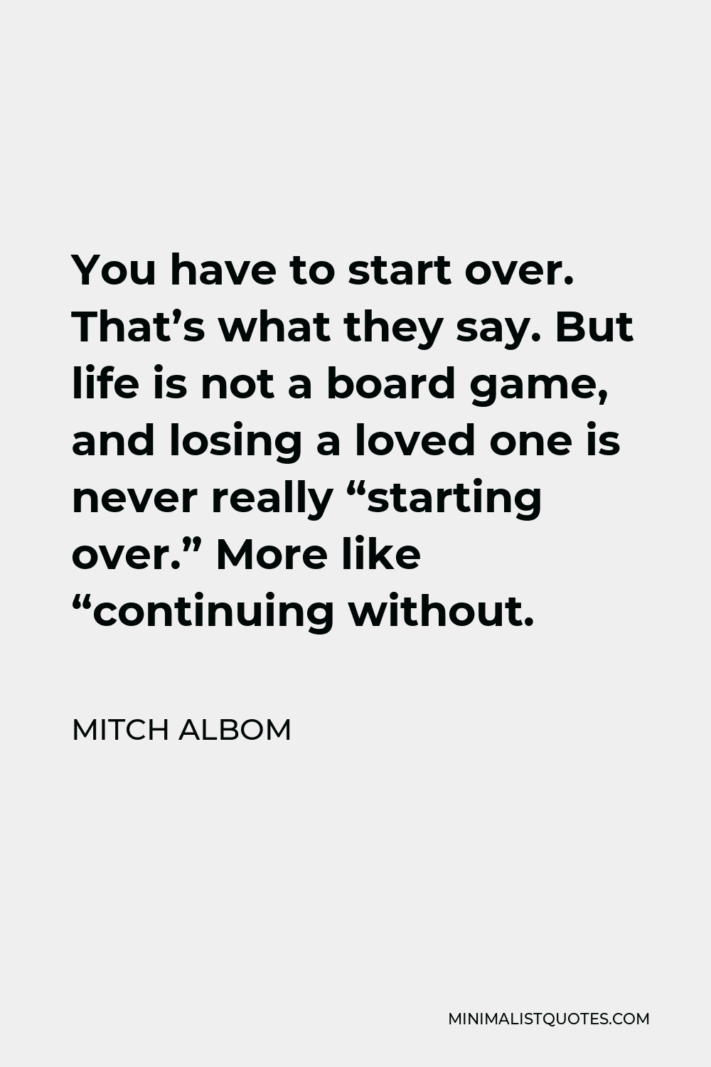 Mitch Albom Quote - You have to start over. That’s what they say. But life is not a board game, and losing a loved one is never really “starting over.” More like “continuing without.