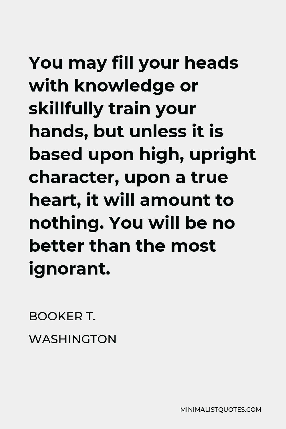 Booker T. Washington Quote - You may fill your heads with knowledge or skillfully train your hands, but unless it is based upon high, upright character, upon a true heart, it will amount to nothing. You will be no better than the most ignorant.