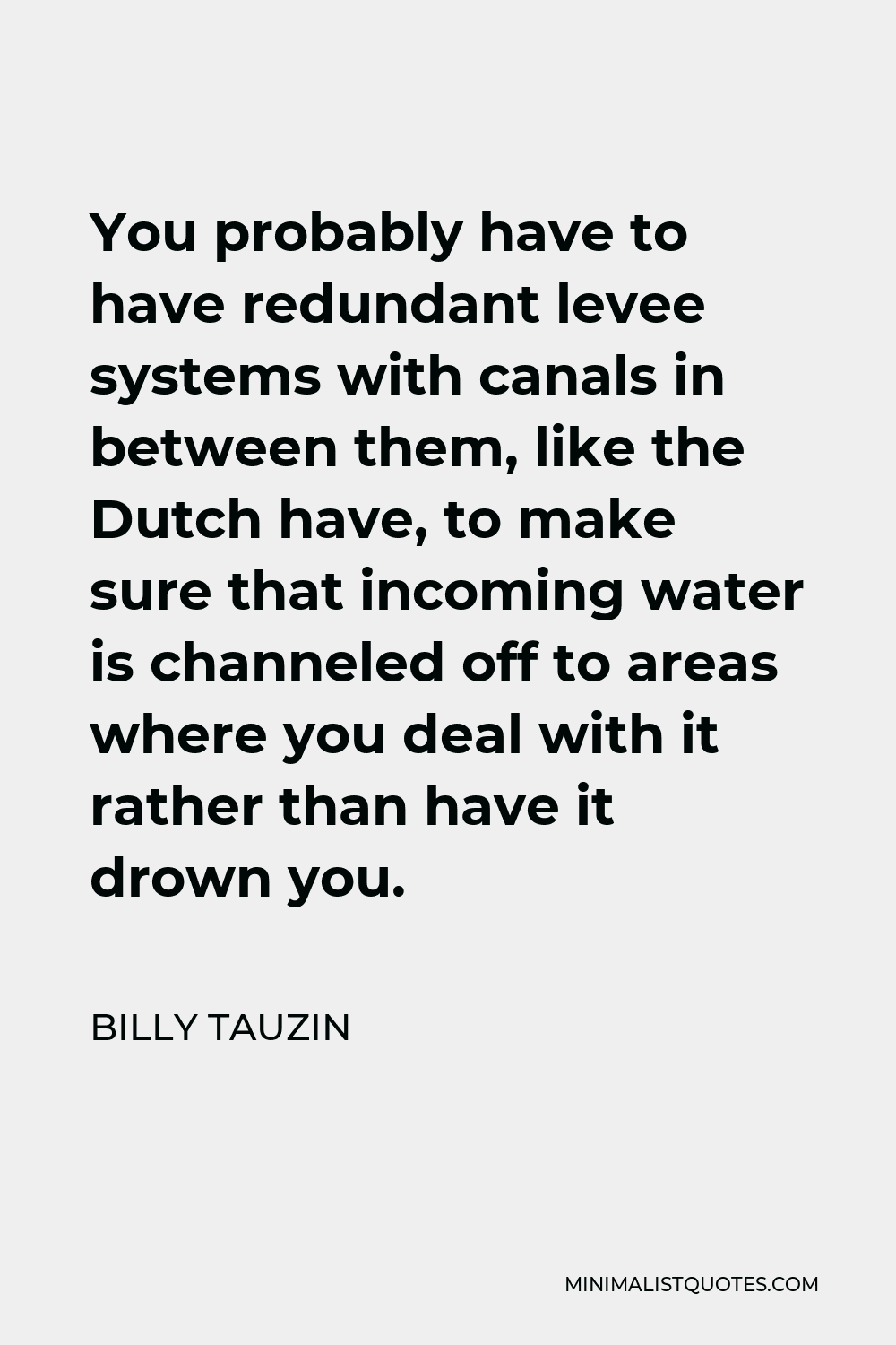 Billy Tauzin Quote - You probably have to have redundant levee systems with canals in between them, like the Dutch have, to make sure that incoming water is channeled off to areas where you deal with it rather than have it drown you.