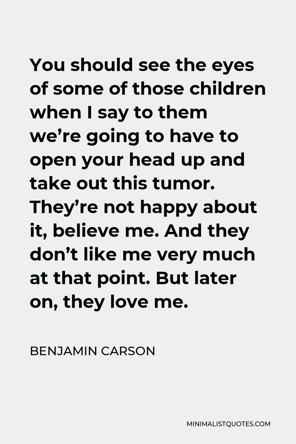 Benjamin Carson Quote - You should see the eyes of some of those children when I say to them we’re going to have to open your head up and take out this tumor. They’re not happy about it, believe me. And they don’t like me very much at that point. But later on, they love me.