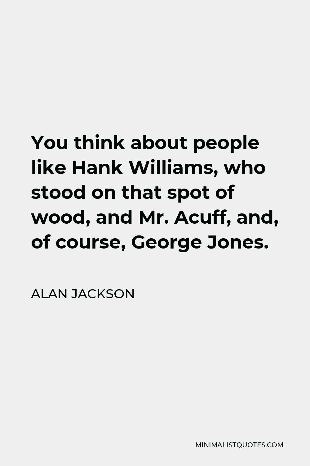 Alan Jackson Quote - You think about people like Hank Williams, who stood on that spot of wood, and Mr. Acuff, and, of course, George Jones.