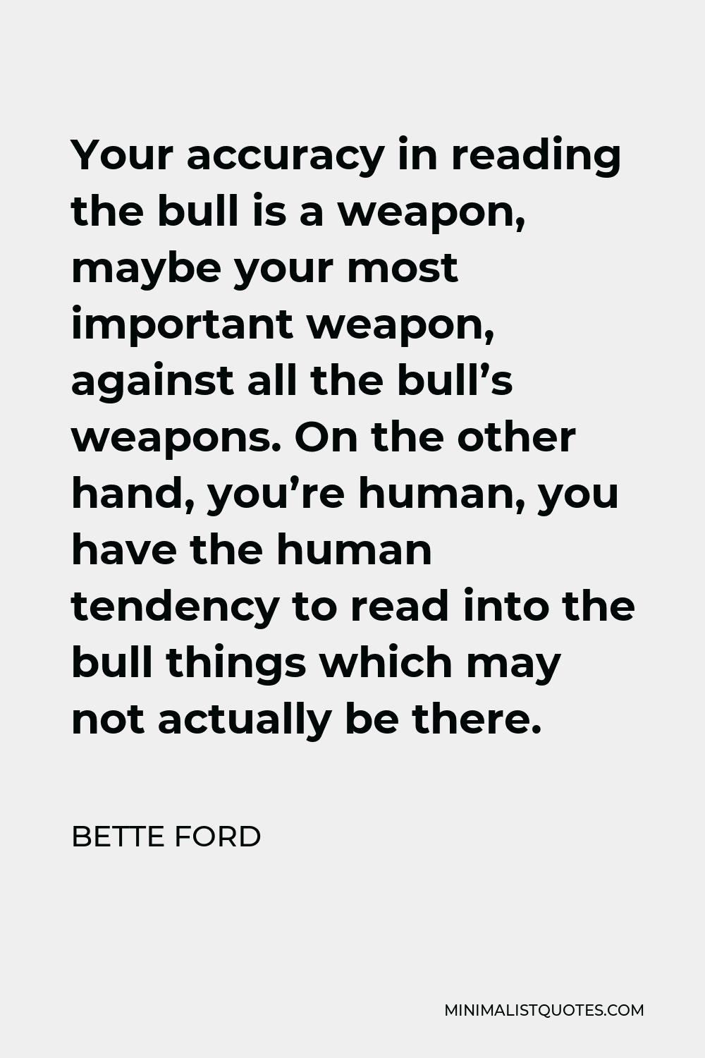 Bette Ford Quote - Your accuracy in reading the bull is a weapon, maybe your most important weapon, against all the bull’s weapons. On the other hand, you’re human, you have the human tendency to read into the bull things which may not actually be there.