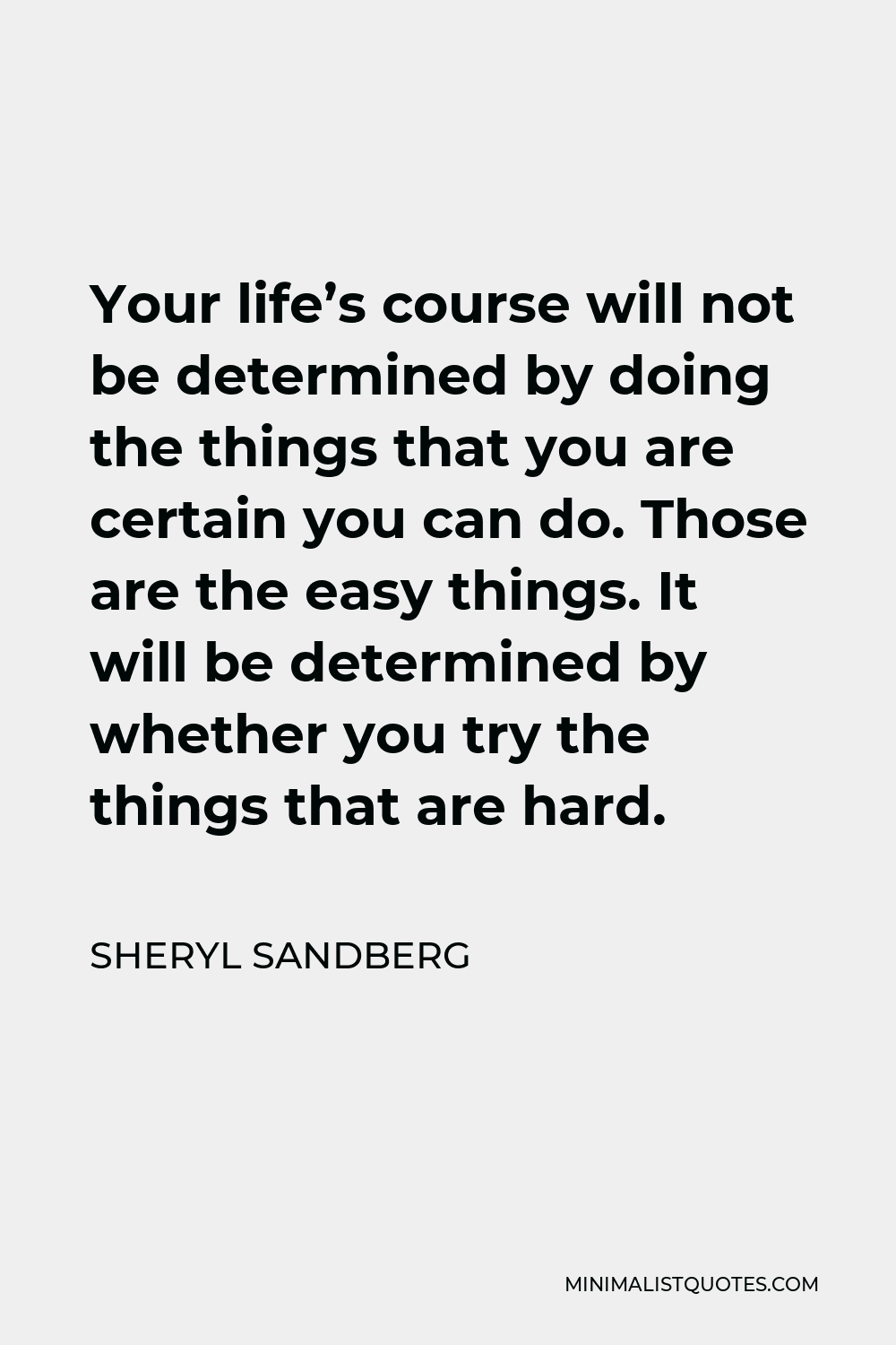 Sheryl Sandberg Quote - Your life’s course will not be determined by doing the things that you are certain you can do. Those are the easy things. It will be determined by whether you try the things that are hard.