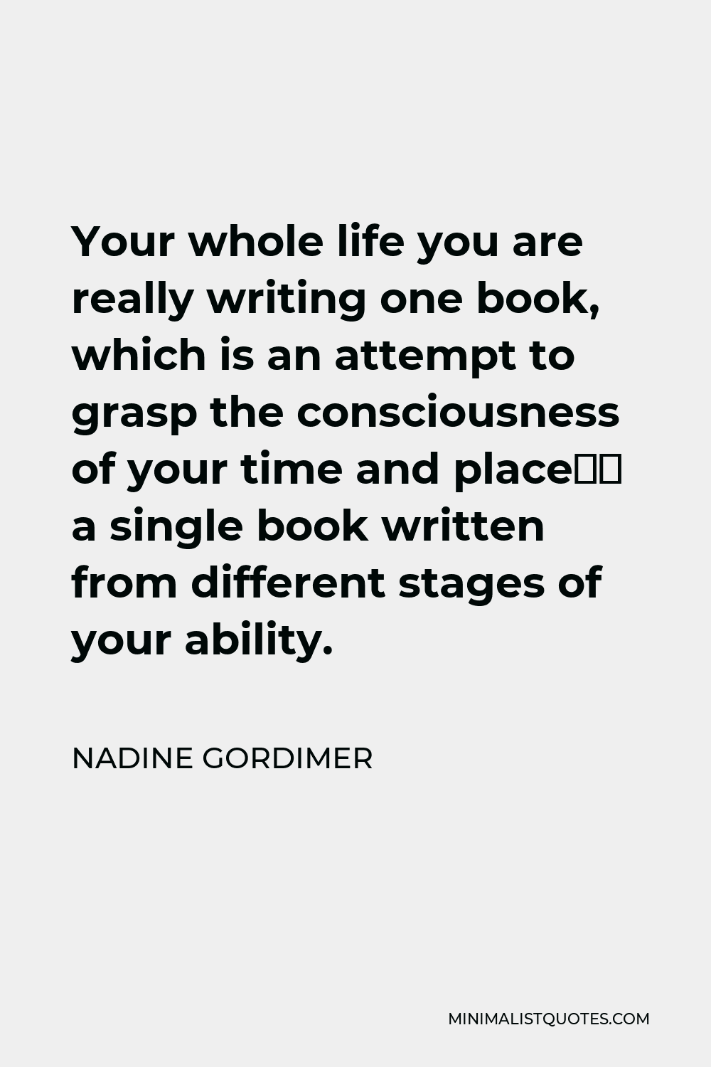 Nadine Gordimer Quote - Your whole life you are really writing one book, which is an attempt to grasp the consciousness of your time and place– a single book written from different stages of your ability.