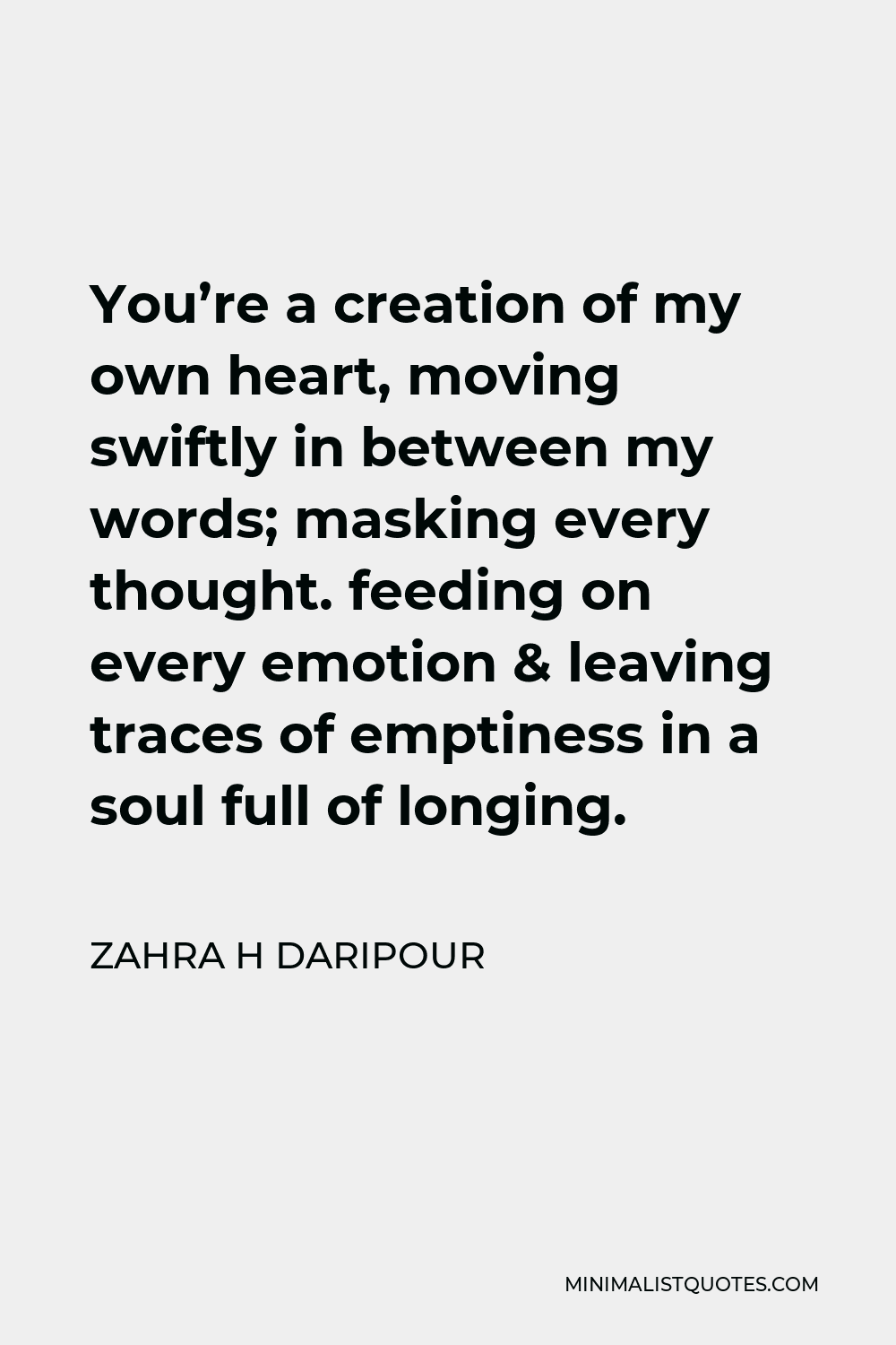 Zahra H Daripour Quote - You’re a creation of my own heart, moving swiftly in between my words; masking every thought. feeding on every emotion & leaving traces of emptiness in a soul full of longing.