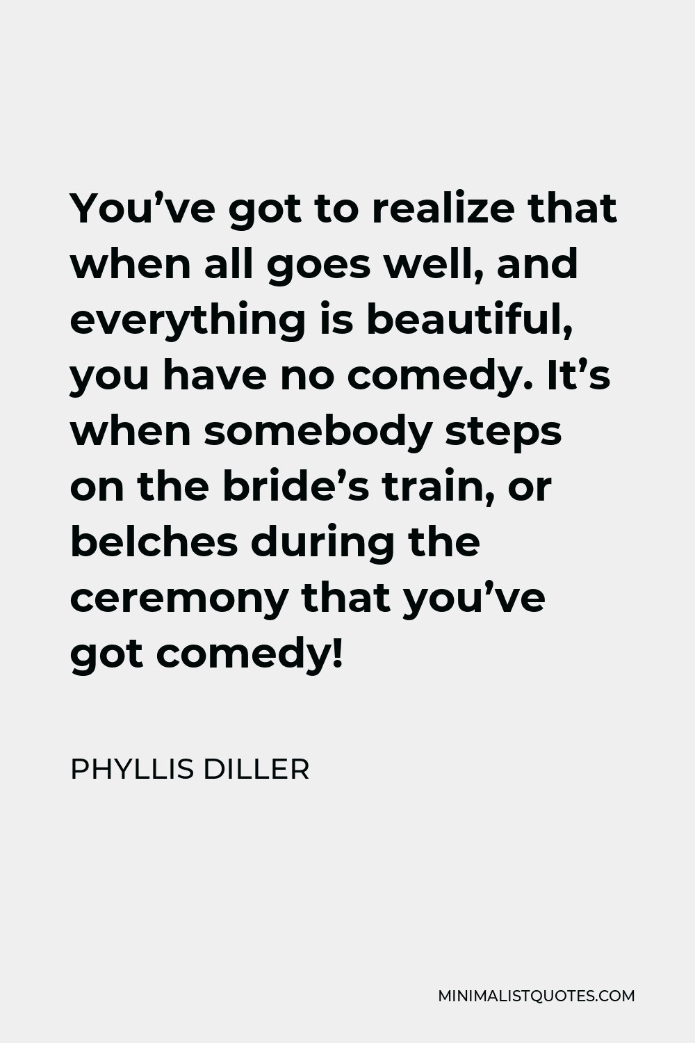 Phyllis Diller Quote - You’ve got to realize that when all goes well, and everything is beautiful, you have no comedy. It’s when somebody steps on the bride’s train, or belches during the ceremony that you’ve got comedy!