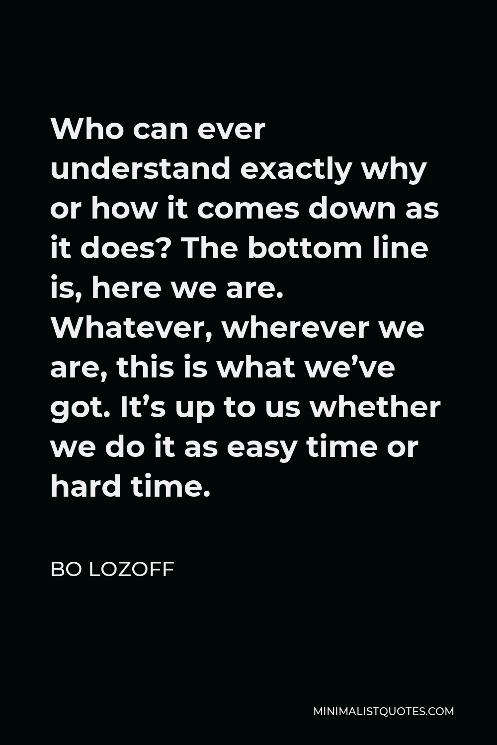Bo Lozoff Quote - Who can ever understand exactly why or how it comes down as it does? The bottom line is, here we are. Whatever, wherever we are, this is what we’ve got. It’s up to us whether we do it as easy time or hard time.