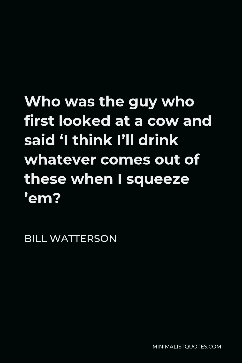 Bill Watterson Quote - Who was the guy who first looked at a cow and said ‘I think I’ll drink whatever comes out of these when I squeeze ’em?