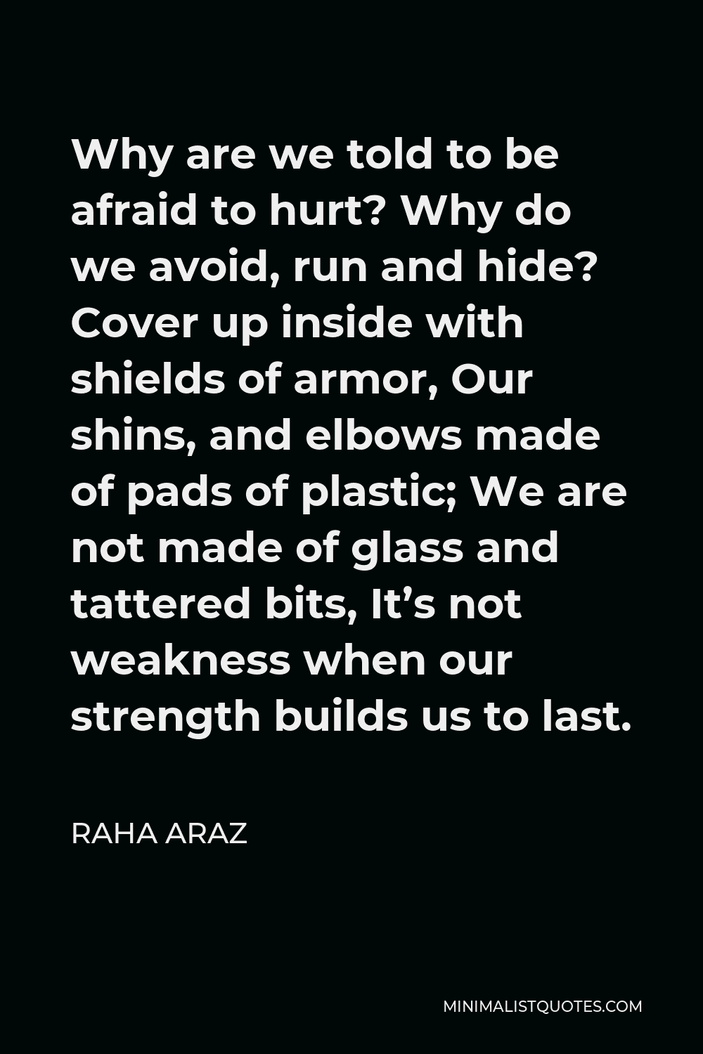 Raha Araz Quote - Why are we told to be afraid to hurt? Why do we avoid, run and hide? Cover up inside with shields of armor, Our shins, and elbows made of pads of plastic; We are not made of glass and tattered bits, It’s not weakness when our strength builds us to last.