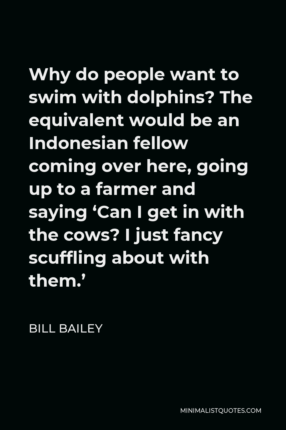 Bill Bailey Quote - Why do people want to swim with dolphins? The equivalent would be an Indonesian fellow coming over here, going up to a farmer and saying ‘Can I get in with the cows? I just fancy scuffling about with them.’