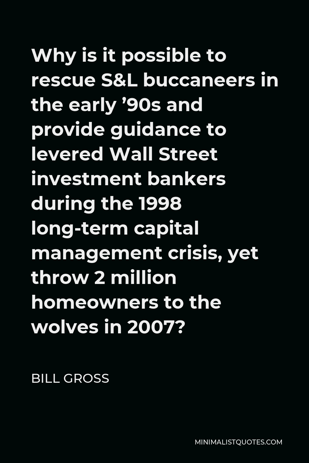 Bill Gross Quote - Why is it possible to rescue S&L buccaneers in the early ’90s and provide guidance to levered Wall Street investment bankers during the 1998 long-term capital management crisis, yet throw 2 million homeowners to the wolves in 2007?