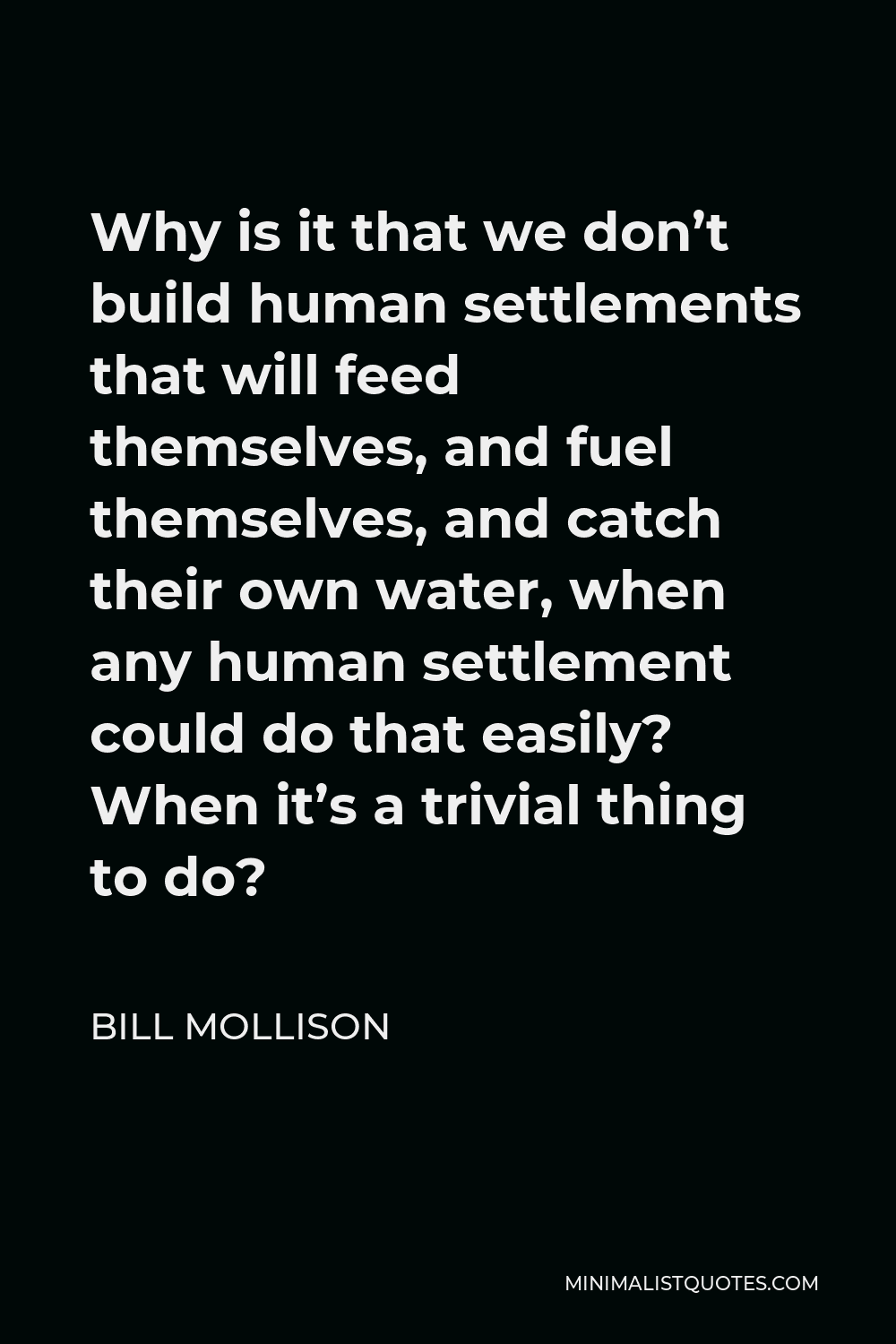 Bill Mollison Quote - Why is it that we don’t build human settlements that will feed themselves, and fuel themselves, and catch their own water, when any human settlement could do that easily? When it’s a trivial thing to do?