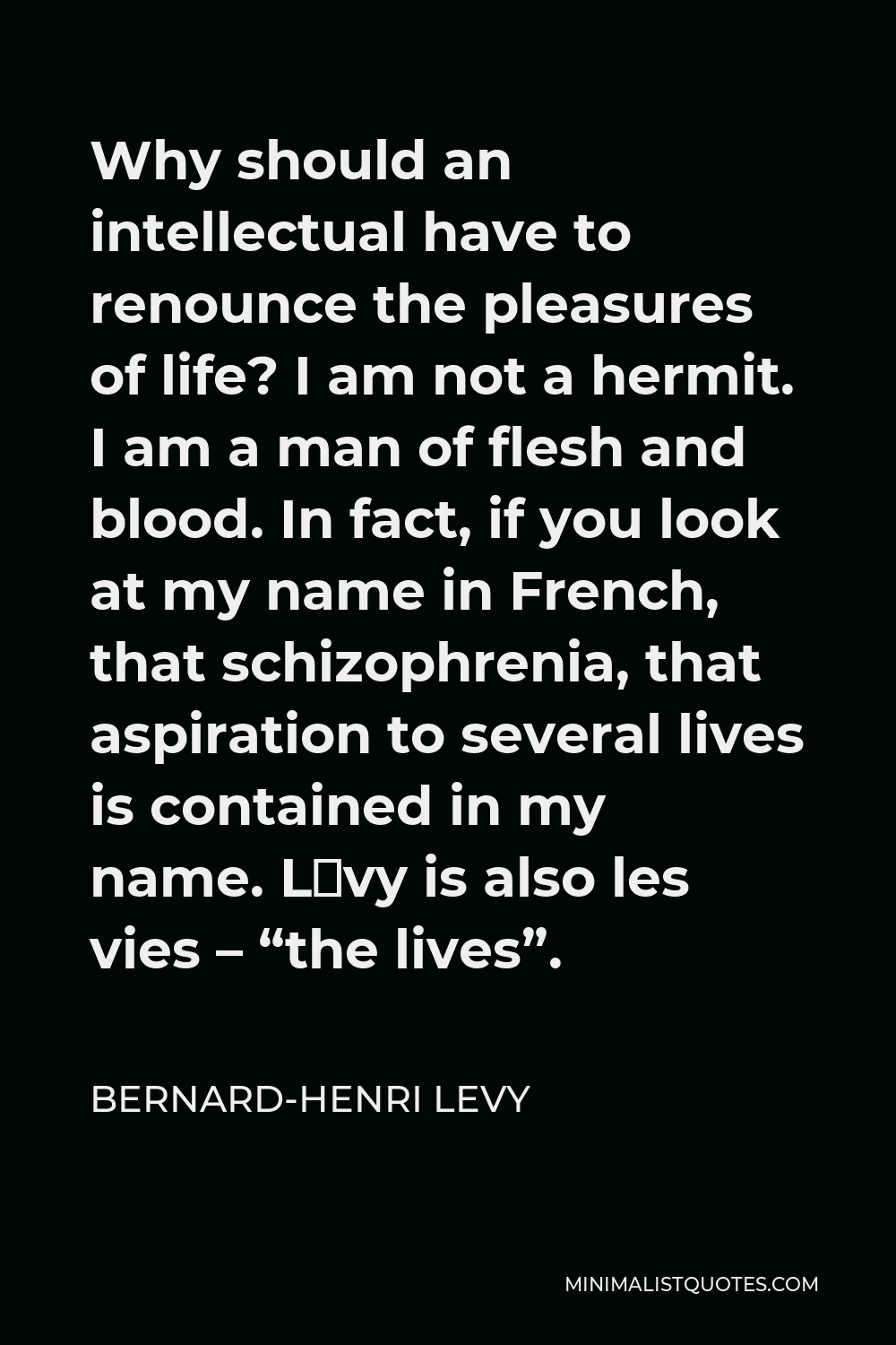 Bernard-Henri Levy Quote - Why should an intellectual have to renounce the pleasures of life? I am not a hermit. I am a man of flesh and blood. In fact, if you look at my name in French, that schizophrenia, that aspiration to several lives is contained in my name. Lévy is also les vies – “the lives”.