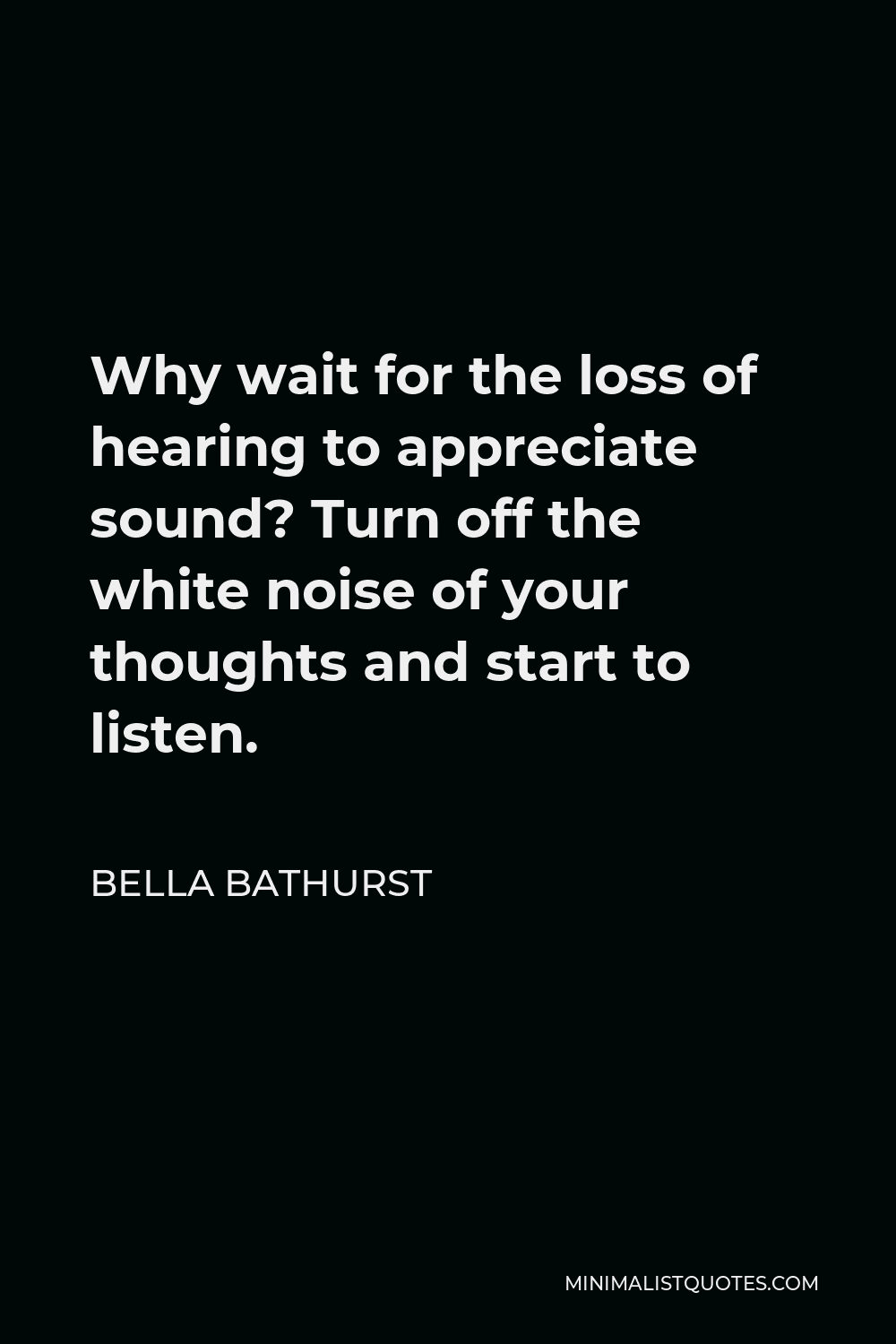 Bella Bathurst Quote - Why wait for the loss of hearing to appreciate sound? Turn off the white noise of your thoughts and start to listen.