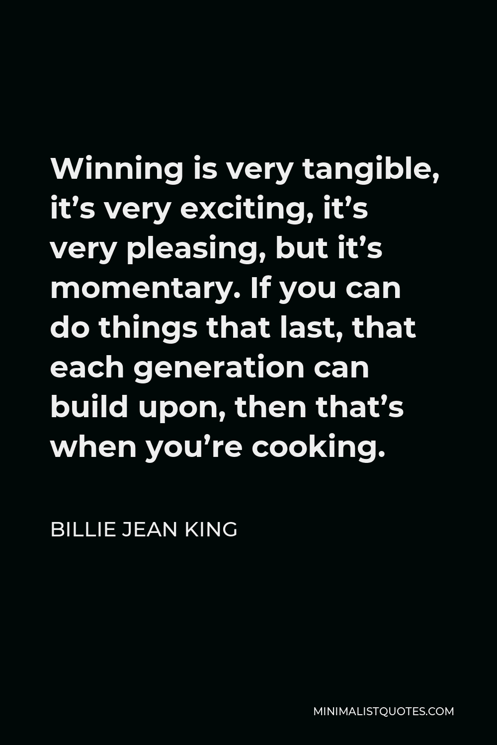 Billie Jean King Quote - Winning is very tangible, it’s very exciting, it’s very pleasing, but it’s momentary. If you can do things that last, that each generation can build upon, then that’s when you’re cooking.