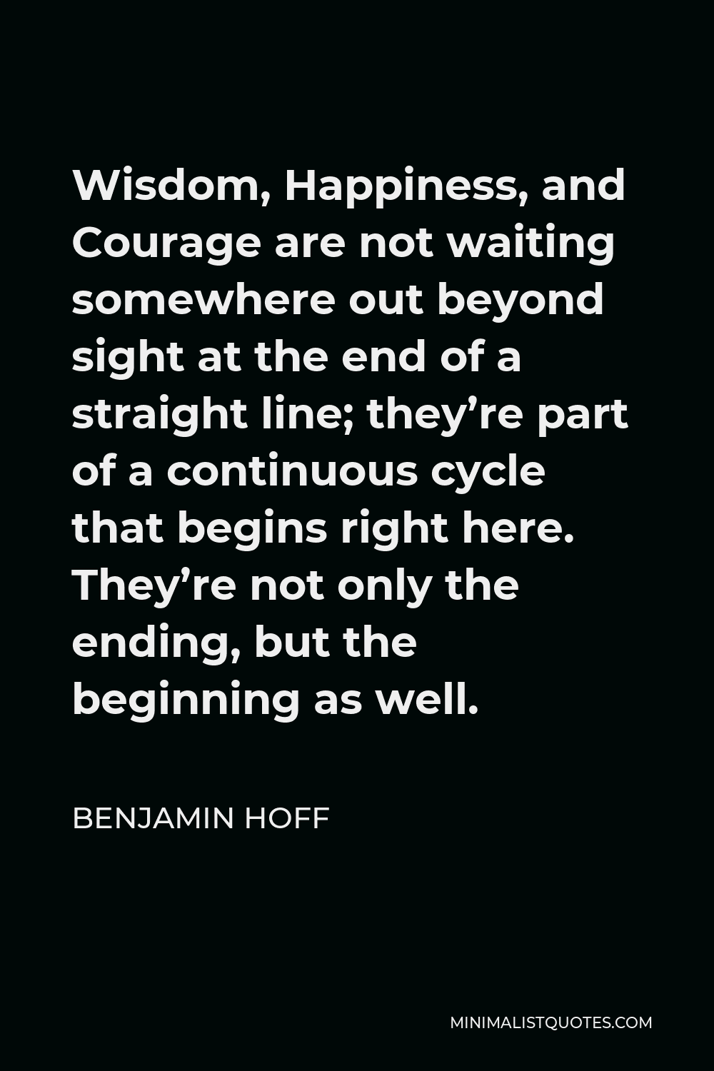 Benjamin Hoff Quote - Wisdom, Happiness, and Courage are not waiting somewhere out beyond sight at the end of a straight line; they’re part of a continuous cycle that begins right here. They’re not only the ending, but the beginning as well.