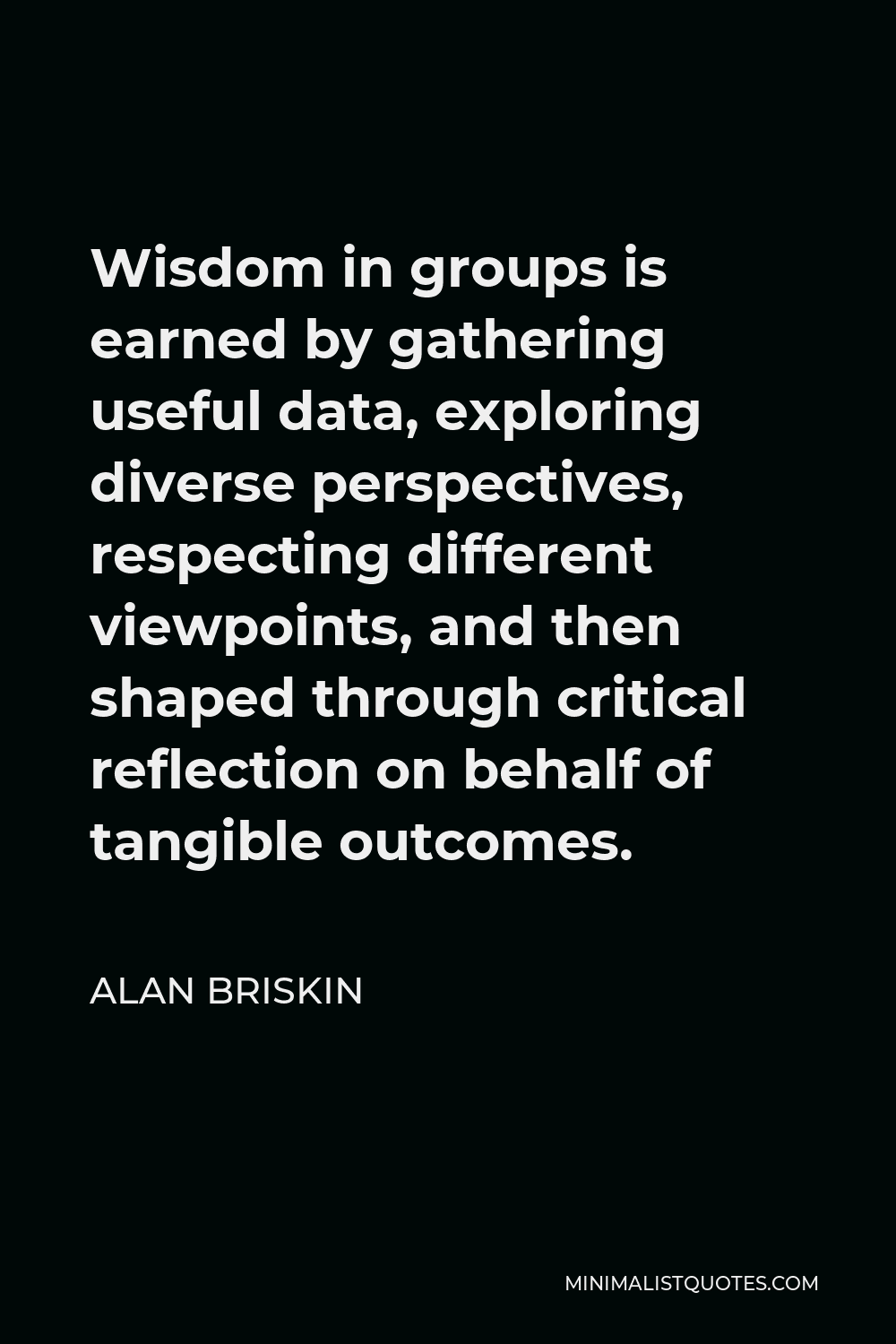 Alan Briskin Quote - Wisdom in groups is earned by gathering useful data, exploring diverse perspectives, respecting different viewpoints, and then shaped through critical reflection on behalf of tangible outcomes.