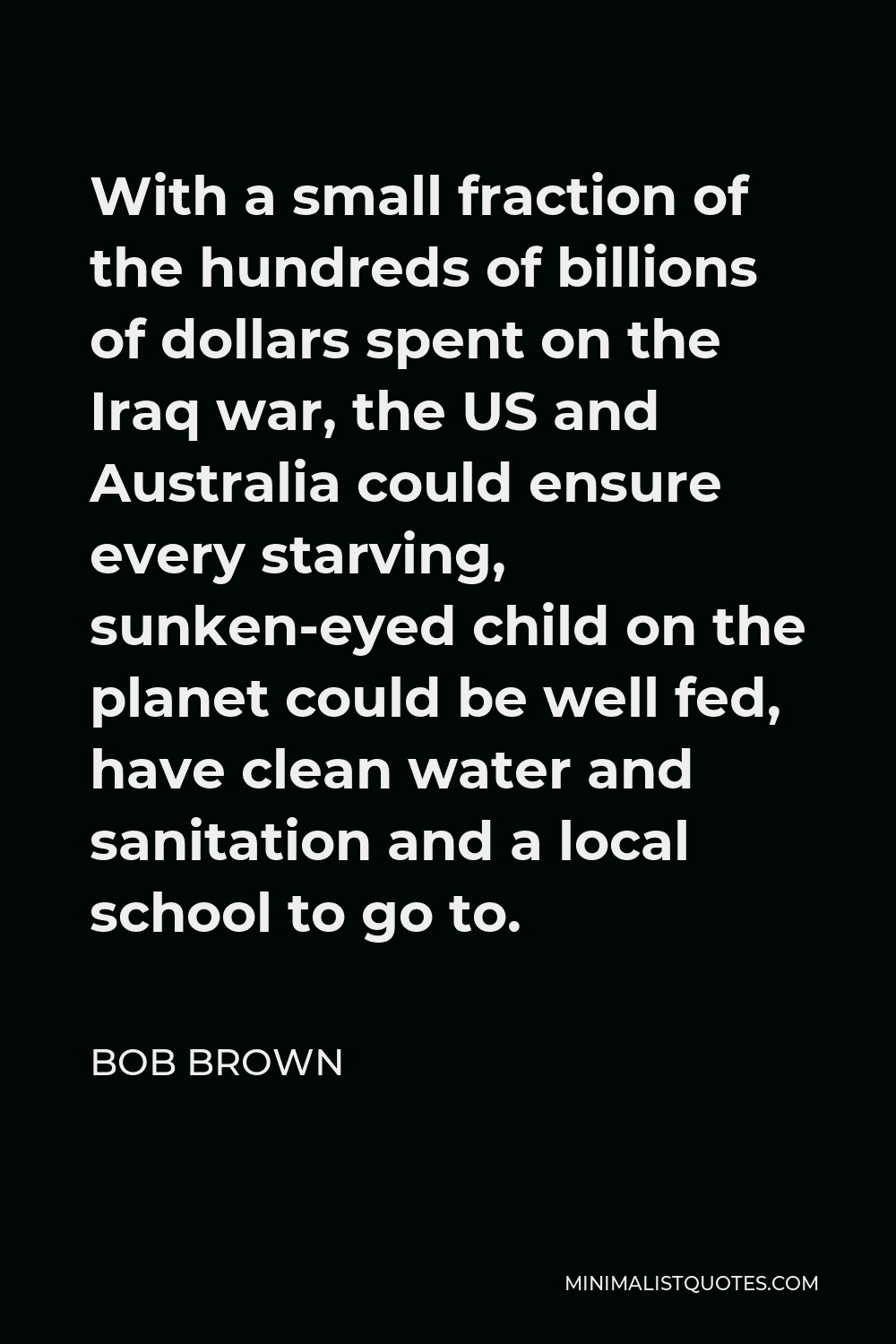 Bob Brown Quote - With a small fraction of the hundreds of billions of dollars spent on the Iraq war, the US and Australia could ensure every starving, sunken-eyed child on the planet could be well fed, have clean water and sanitation and a local school to go to.