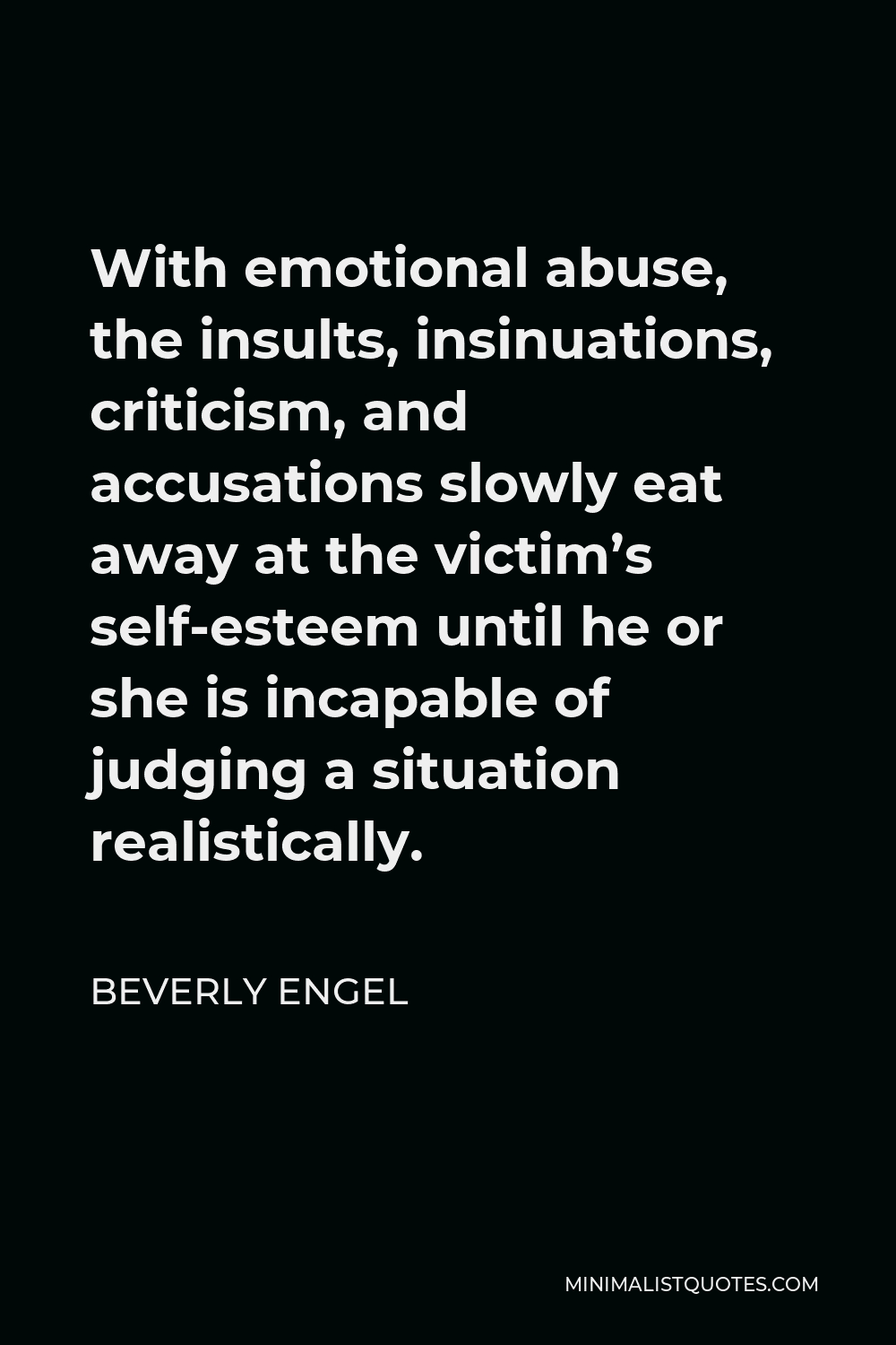 Beverly Engel Quote - With emotional abuse, the insults, insinuations, criticism, and accusations slowly eat away at the victim’s self-esteem until he or she is incapable of judging a situation realistically.