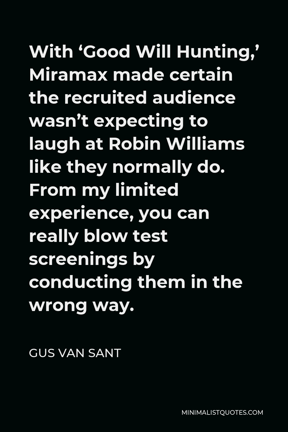 Gus Van Sant Quote - With ‘Good Will Hunting,’ Miramax made certain the recruited audience wasn’t expecting to laugh at Robin Williams like they normally do. From my limited experience, you can really blow test screenings by conducting them in the wrong way.