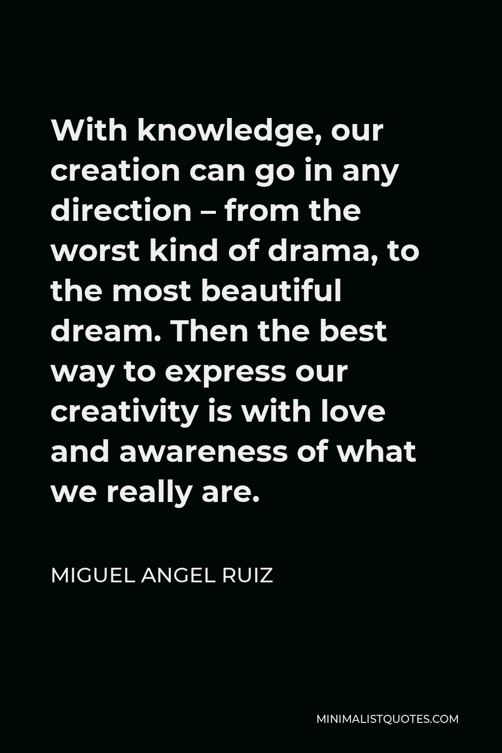 Miguel Angel Ruiz Quote - With knowledge, our creation can go in any direction – from the worst kind of drama, to the most beautiful dream. Then the best way to express our creativity is with love and awareness of what we really are.