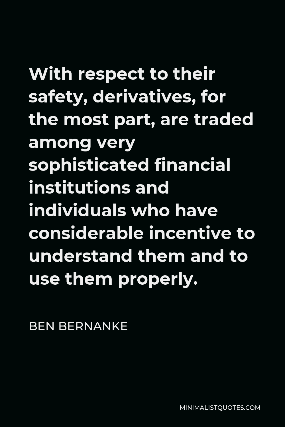 Ben Bernanke Quote - With respect to their safety, derivatives, for the most part, are traded among very sophisticated financial institutions and individuals who have considerable incentive to understand them and to use them properly.