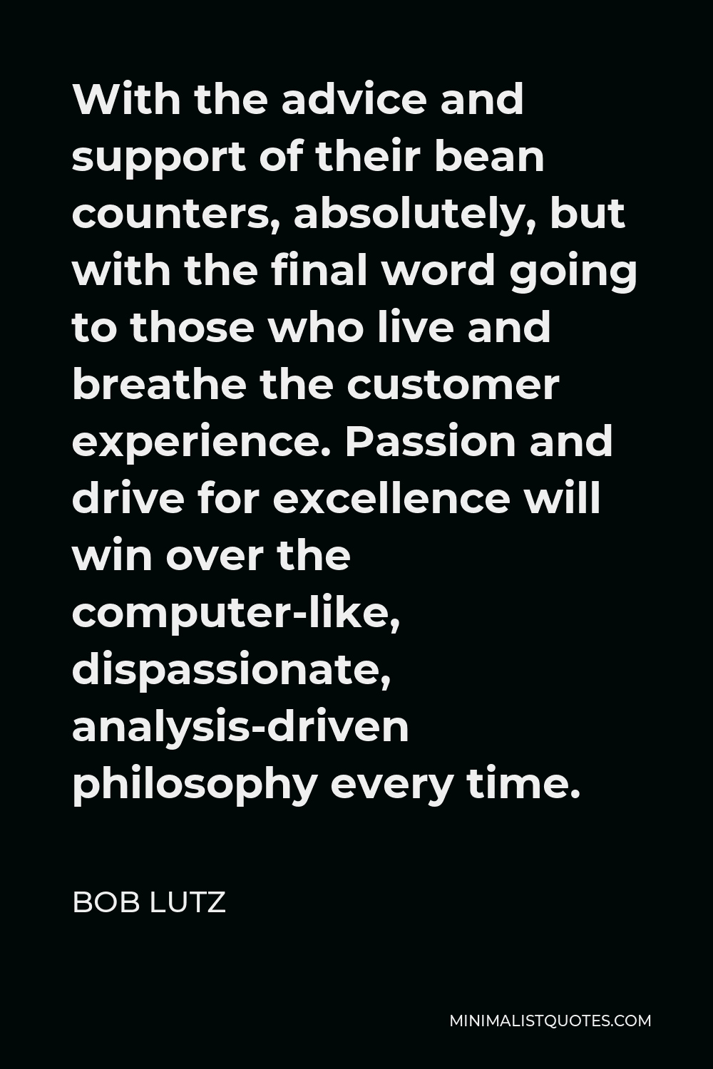 Bob Lutz Quote - With the advice and support of their bean counters, absolutely, but with the final word going to those who live and breathe the customer experience. Passion and drive for excellence will win over the computer-like, dispassionate, analysis-driven philosophy every time.