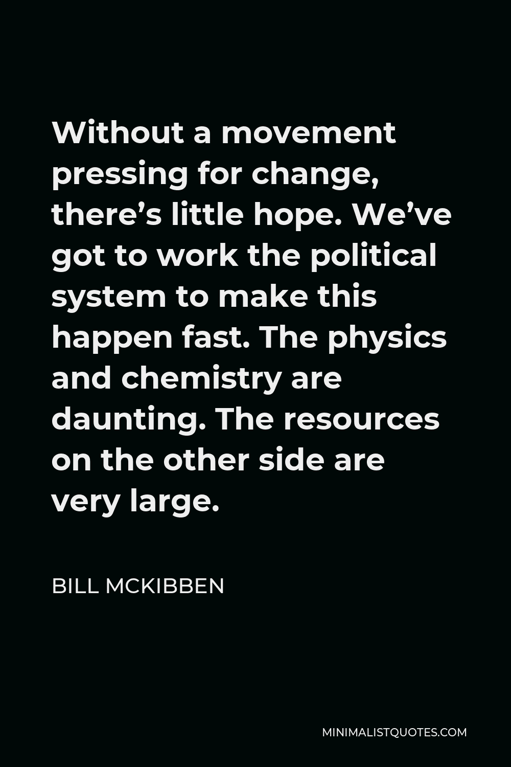 Bill McKibben Quote - Without a movement pressing for change, there’s little hope. We’ve got to work the political system to make this happen fast. The physics and chemistry are daunting. The resources on the other side are very large.