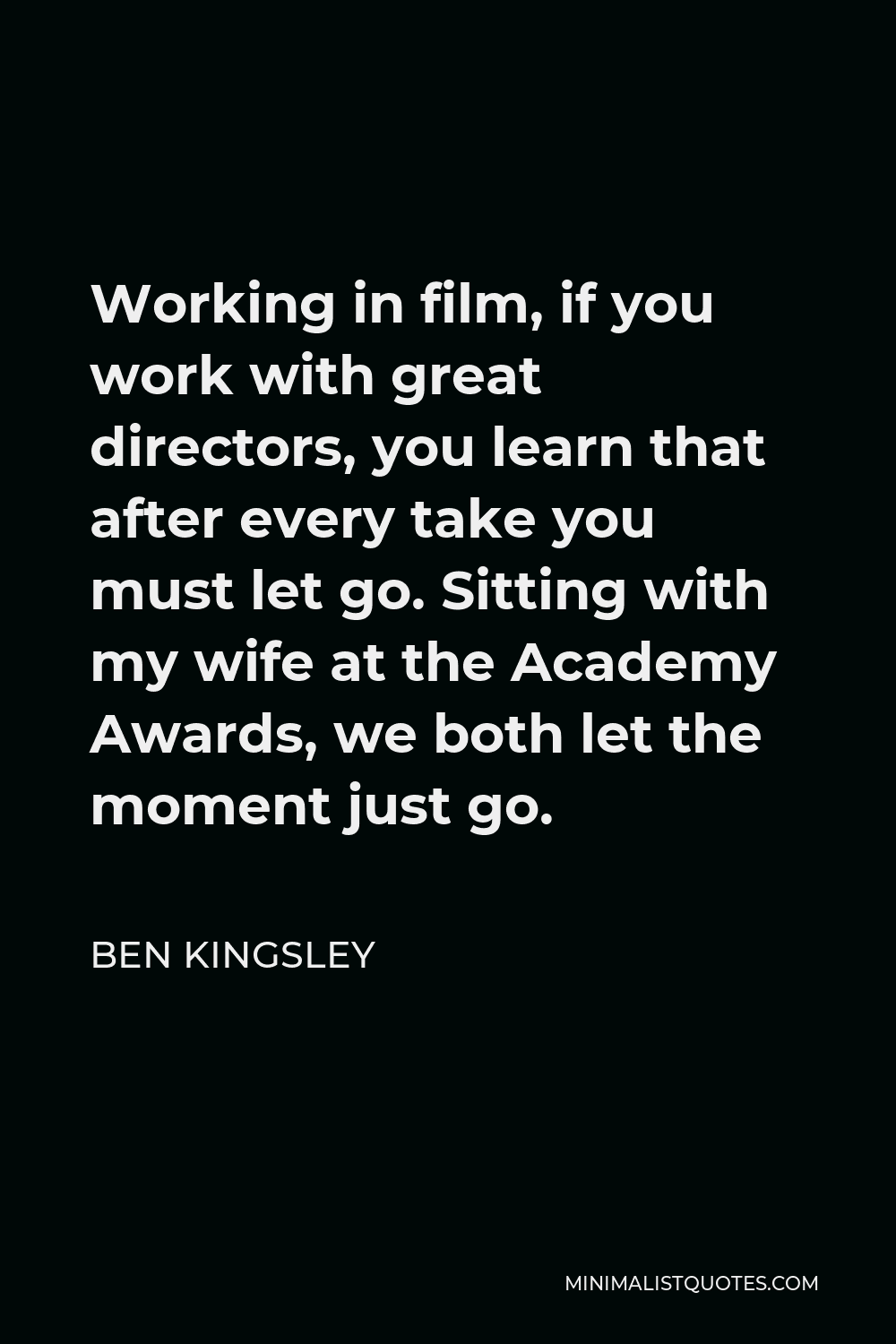Ben Kingsley Quote - Working in film, if you work with great directors, you learn that after every take you must let go. Sitting with my wife at the Academy Awards, we both let the moment just go.