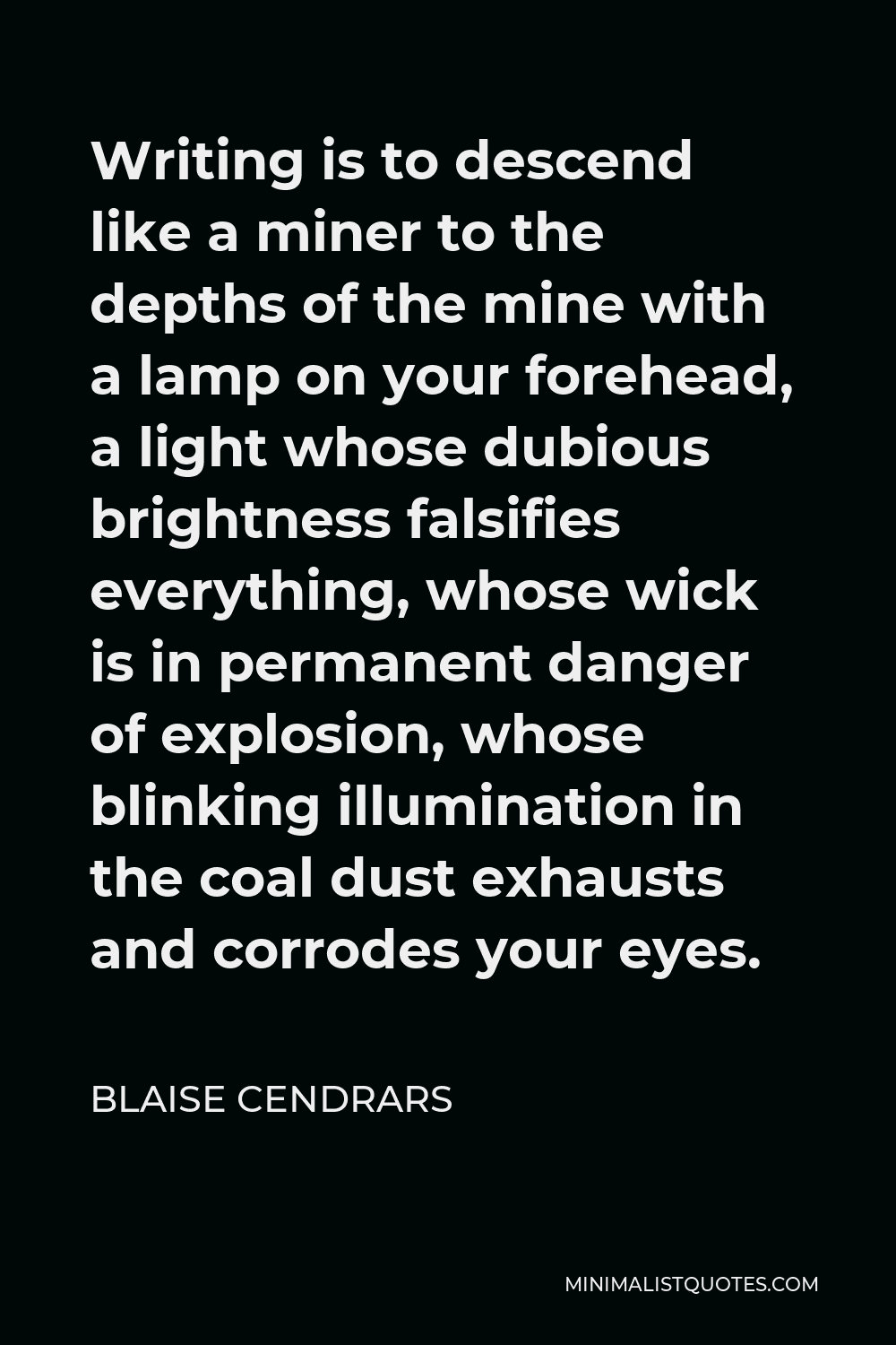 Blaise Cendrars Quote - Writing is to descend like a miner to the depths of the mine with a lamp on your forehead, a light whose dubious brightness falsifies everything, whose wick is in permanent danger of explosion, whose blinking illumination in the coal dust exhausts and corrodes your eyes.
