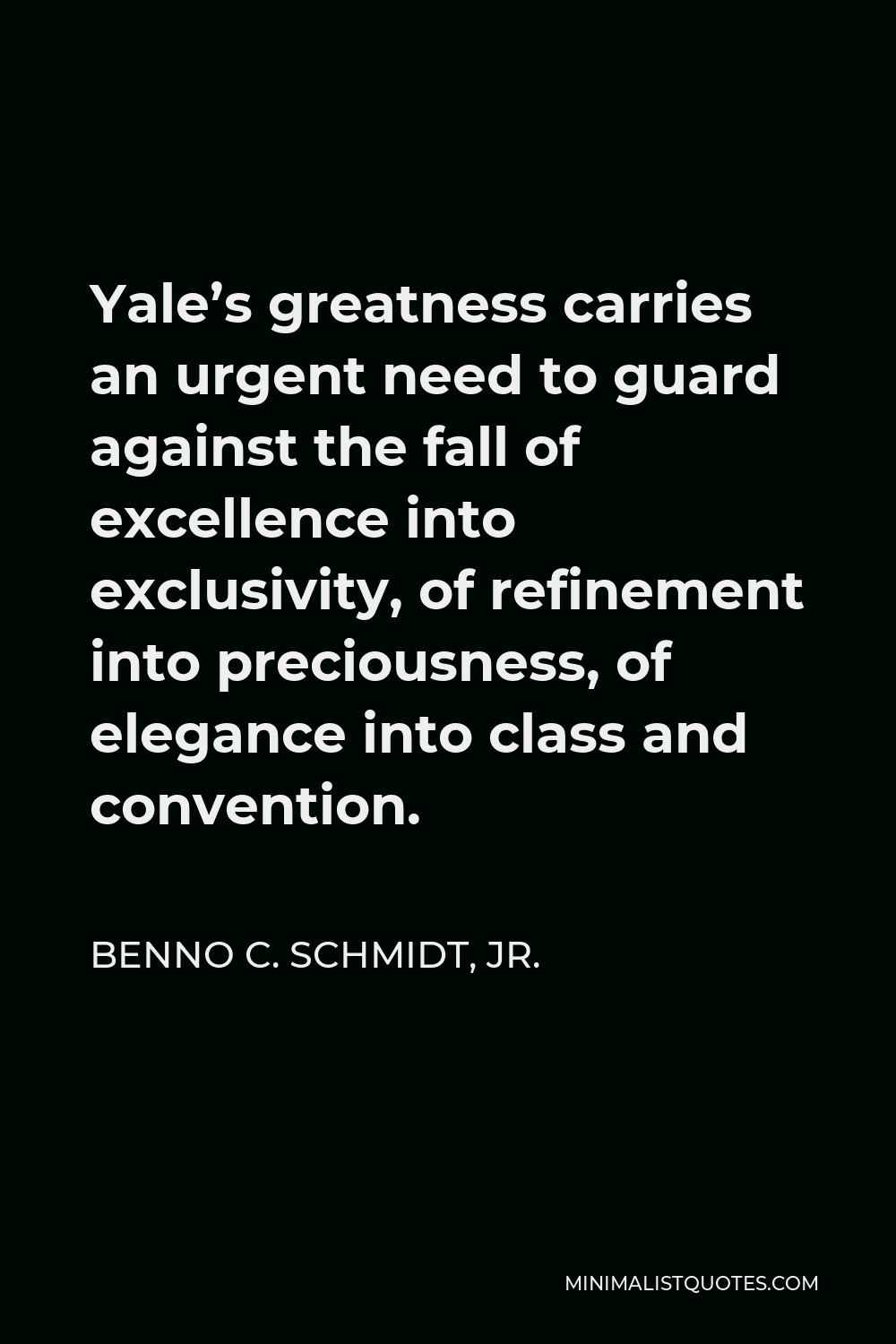 Benno C. Schmidt, Jr. Quote - Yale’s greatness carries an urgent need to guard against the fall of excellence into exclusivity, of refinement into preciousness, of elegance into class and convention.
