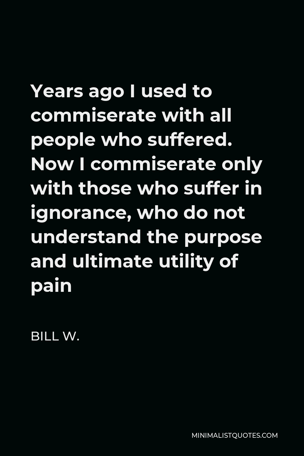 Bill W. Quote - Years ago I used to commiserate with all people who suffered. Now I commiserate only with those who suffer in ignorance, who do not understand the purpose and ultimate utility of pain