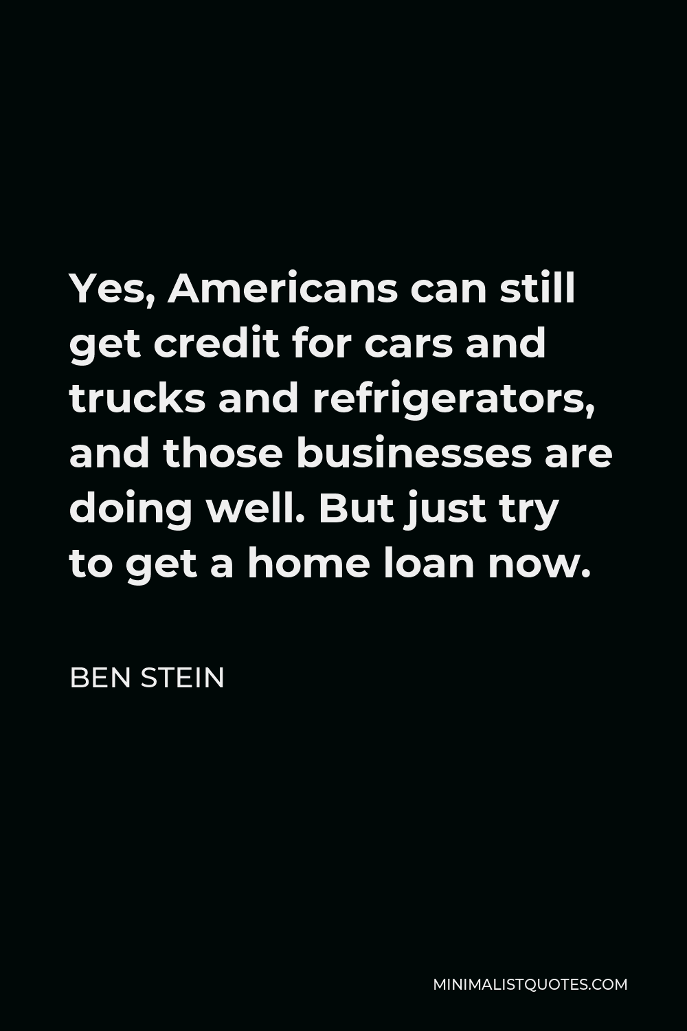 Ben Stein Quote - Yes, Americans can still get credit for cars and trucks and refrigerators, and those businesses are doing well. But just try to get a home loan now.