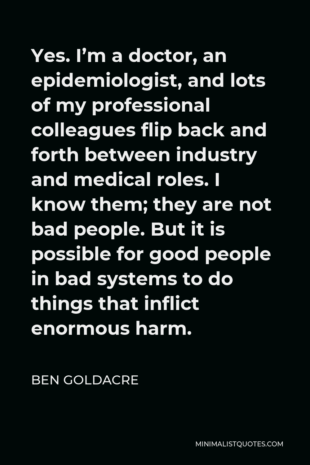 Ben Goldacre Quote - Yes. I’m a doctor, an epidemiologist, and lots of my professional colleagues flip back and forth between industry and medical roles. I know them; they are not bad people. But it is possible for good people in bad systems to do things that inflict enormous harm.