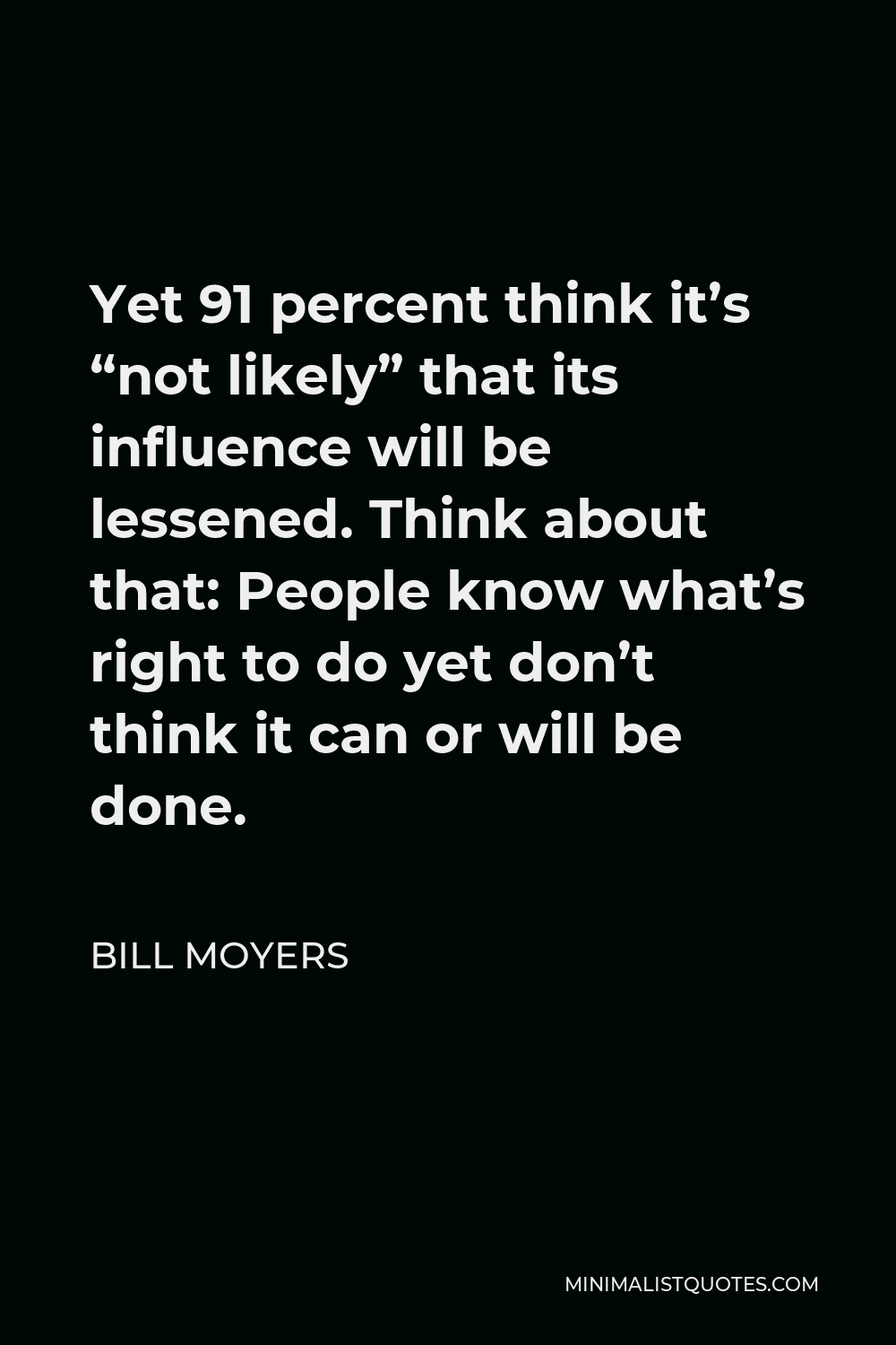 Bill Moyers Quote - Yet 91 percent think it’s “not likely” that its influence will be lessened. Think about that: People know what’s right to do yet don’t think it can or will be done.